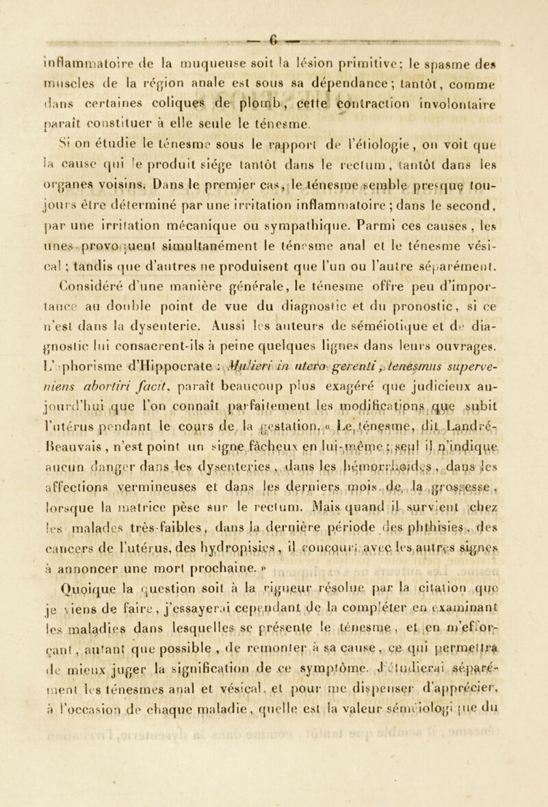 inHammalolrc de la muqueuse soit la lésion primitive; le spasme des muscles de la région anale est sous sa dépendance; tantôt, comme dans certaines coliques de plomb, cette contraction involontaire paraît constituer à elle seule le ténesme. Sî on étudie le tv*nesme sous le rapport de l’étiologie, on voit que la cause cpji le produit siège tantôt dans le rectum, (aritôt dans les organes voisirjs. Dans le premier cas, le lénesnie semble pre^quç tou- jours être déterminé par une irritation inflammatoire ; dans le second, par une Irritation mécanique ou sympathique. Parmi ces causes , les unes-^provoquent simultanément le ténrsmo anal et le ténesme vési- cal ; tandis cpie d’autres ne produisent que l’un ou l’autre séparément. Considéi'é d’une manière générale, le ténesme ofFre peu d’impor- tance au double point de vue du diagnostic et du pronostic, si ce u’esl dans la dysenterie. Aussi les auteurs de séméiotique et de dia- gnostic lui consacrent-ils à peine quelques lignes dans leurs ouvrages, l/ 'phorisme d’Hippocrate : MuUeri in utero ^erentiy tenesmns siiperee- nieus ahortiri facit, paraît beaucoup plus exagéré que judicieux au- jourd’liul que l’on connaît parfaitement les modilicalions ,^u.e subit l’utérus pendant le co^irs de la gestation,.« Le,Aénç.sme, dit Landré- Heauvais , n’est point un signe fâcheux en lui-^m^emc ;,,se[jl il q’indique aucun danger dans les dy>sentei*ies , dans Içs li5^morrL,okks , dans les affections vermineuses et dans les derniers mois, de. la grossesse , lorsque la matrice pèse sur le rectum. Mais quand il survient chez les malades très-faibles, dans la dernière période (les phthisies, des cancers de l’utér,us, des bydropii^iies , il coucoul’i avec les autres signes à annoncer une mort prochaine, Quoique la question soit à la rigueur résolue par la citation que je viens de faire, j’essayerai cependant de la compléter en examinant les maladies dans lesquelles sc présente le ténesme , et en nj’effor- cant, autant que possible , de remonter à sa cause, ce epii permettra de mieux juger la signification de ce symptôme. J’éliidieral séparé- ment l('s ténesmes anal et vésical, et pour me divspenser d’a[)précier, à l’occasion de chaque maladie, quelle est la valeur séméiologi jue du