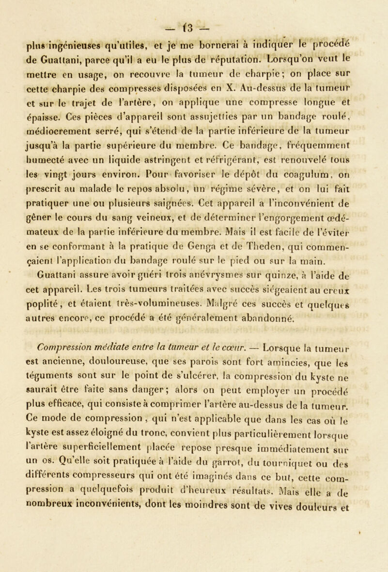 ~ (3 plus ingénieuses qu’utiles, et je me bornerai à indiquer le procédé de Guallani, parce qu’il a eu le plus de réputation. Lorsqu’on veut le mettre en usage, on recouvre la tumeur de charpie; on place sur cette charpie des compresses disposées en X. Au-dessus de la tumeur et sur le trajet de l’artère, on applique une compresse longue et épaisse. Ces pièces d’appareil sont assujetties par un bandage roulé, médiocrement serré, qui s’étend de la partie inférieure de la tumeur jusqu’à la partie supérieure du membre. Ce bandage, fréqüemme«)t humecté avec un liquide astringent et réfrigérant, est renouvelé tous les vingt jours environ. Pour favoriser le dépôt du coagulum, on prescrit au malade le repos absolu, un régime sévère, et on lui fait pratiquer une ou plusieurs saignées. Cet appareil a l’inconvénient de gêner le cours du sang veineux, et de déterminer l’engorgement œdé- mateux de la partie inférieure du membre. Mais il est facile de l’éviter en se conformant à la pratique de Genga et de Theden, qui commen- çaient l’application du bandage roulé sur le pied ou sur la main. Guattani assure avoir guéri trois anévrysmes sur quinze, à l’aide de cet appareil. Les trois tumeurs traitées avec succès siégeaient au creux poplité, et étaient très-volumineuses. Malgré ces succès et quelques autres encore, ce procédé a été généralement abandonné. Compression médiate entre la tumeur et le cœur, — Lorsque la tumeur est ancienne, douloureuse, que ses parois sont fort amincies, que les téguments sont sur le point de s’ulcérer, la compression du kyste ne saurait être faite sans danger; alors on peut employer un procédé plus efficace, qui consiste à comprimer l’artère au-dessus de la tumeur. Ce mode de compression , qui n’est applicable que dans les cas où le kyste est assez éloigné du tronc, convient plus particulièrement lorsque l’artère superficiellement placée repose presque immédiatement sur un os. Quelle soit pratiquée à l’aide du garrot, du tourniquet ou des différents compresseurs qui ont été imaginés dans ce but, cette com- pression a quelquefois produit d’heureux résultats. Mais elle a de nombreux inconvénients, dont les moindres sont de vives douleurs et »