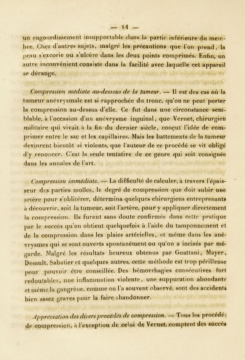 un engOJirdissement insupportable dans la partie inférieure du mein- bre. Chez d’autres sujets, malgré les précautions que l’on prend, la peau s’excorie ou s’ulcère dans les deux points comprimés. Enfin, un autre inconvénient consiste dans la facilité avec laquelle cet appareil se dérange. Compression médiate au-dessous de la tumeur, — 11 est des cas où la tumeur anévrysmale est si rapprochée du tronc, qu’on ne peut porter la compression au-dessus d’elle. Ce fut dans une circonstance sem- blable, à l’occasion d’un anévrysme inguinal, que Vernet, chirurgien militaire qui vivait à la fin du dernier siècle, conçut l’idée de com- primer entre le sac et les capillaires. Mais les battements de la tumeur devinrent bientôt si violents, que l’auteur de ce procédé se vit obligé d’y renoncer. C’est la seule tentative de ce genre qui soit consignée dans les annales de l’art. Compression immédiate. — La difficulté de calculer, à travers l’épais- seur des parties molles, le degré de compression que doit subir une artère pour s’oblitérer, détermina quelques chirurgiens entreprenants à découvrir, soit la tumeur, soit l’artère, pour y appliquer directement la compression. Ils furent sans doute confirmés dans cette pratique par le succès qu’on obtient quelquefois à l’aide du tamponnement et de la compression dans les plaies artérielles, et même dans les ané- vrysmes qui se sont ouverts spontanément ou qu’on a incisés par mé- garde. Malgré les résultats heureux obtenus par Guattani, Mayer, Desault, Sabatier et quelques autres, cette méthode est trop périlleuse pour pouvoir être conseillée. Des hémorrhagies consécutives fort redoutables, une inflammation violente, une suppuration abondante et même la gangrène, comme on l’a souvent observé, sont des accidents bien assez grav’^es pour la faire abandonner. Appréciation des divers procédés de compression, — Tous les procédés de compression, à l’exception de celui de Vernet, comptent des succès