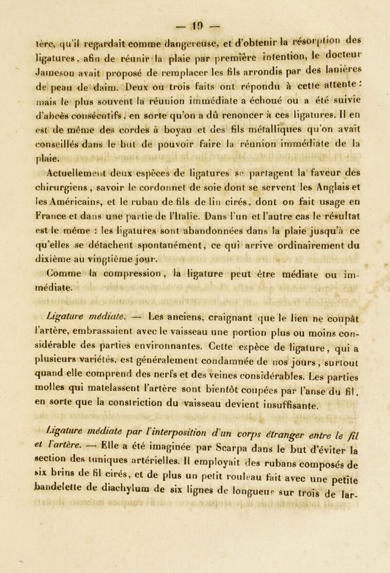 tère, qu’il regardait comme dangereuse, et d’obtenir la résor|>tion des ligatures, afin de réunir la plaie par première intention, le docteui Jameson avait proposé de remplacer les fils arrondis par des lanieres de peau de daim. Deux ou trois faits ont répondu à cette attente : mais le plus souvent la réunion immédiate a échoué ou a été suivie d’abcès consécutifs, en sorte qu’on a dû renoncer à ces ligatures. Il en est de même des cordes à boyau et des fils métalliques q\j’on avait conseillés dans le but de pouvoir faire la réunion immédiate de la plaie. x4ctuellemeut deux espèces de ligatures se partagent la' faveur des chirurgiens, savoir le cordonnet de soie dont se servent les Anglais et les Américains, et le ruban de fils de lin cirés, dont on fait usage en France et dans une partie de l’Italie. Dans l’un et l’autre cas le résultat est le même : les ligatures sont abandonnées dans la plaie jusqu’à ce qu’elles se détachent spontanément, ce qui arrive ordinairement du dixième au vingtième jour. Comme la compression, la ligature peut être médiate ou im- médiate. Ligature médiate, — Les anciens, craignant que le lien ne coupât l’artère, embrassaient avec le vaisseau une portion plus ou moins con- sidérable des parties environnantes. Cette espèce de ligature, qui a plusieurs variétés, est généralement condamnée de nos jours , surtout quand elle comprend des nerfs et des veines considérables. Les parties molles qui matelassent l’artère sont bientôt coupées par l’anse du fil, en sorte que la conslriction du vaisseau^devient insuffisante. Ligature médiate par l interposition d'un corps étranger entre le fil el lartère. — Elle a été imaginée par Scarpa dans le but d’éviter la section des inniques artérielles. 11 employait des rubans composés de SIX brins de fil cirés, et de plus un pelit rouleau feit avec une petite bandelette de diachylum de six lignes de longueur sur trois de lar-