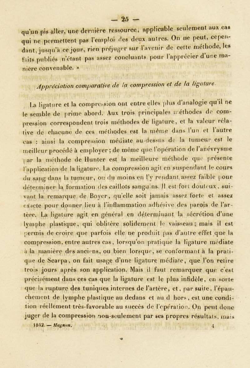 qu’un pis aller, une dernière ressource, applicable seulement aux cas qui ne permettent pas l’emploi des deux autres. On ne peut, cepen- dant, jusqu’à ce jour, rien préjuger sur l’avenir de cette méthode, les faits publiés n’étant pas assez concluants pour l’apprécier d’une ma- mère convenable. » Appréciation comparative de la compression et de la ligature. La !i|jature et la comprosion ont entre elles plus d analogie qu il ne le semble de prime abord. Aux trois principales n éthodes de com- pression correspondent trois méthodes de ligature, et la valeur rela- tive de chacuncî de ces méthodes est la même dans 1 un et l autre cas : ainsi la compression médiate au-dessus de la tumeur est le meilleur procédé à employer ; de même que l opération de 1 anévrysme par la méthode de Hunter est la meilleure méthode que présente l’application de la ligature. La compression agit en suspendant le cours du sang dans la tumeui’, ou du moins en l’y retidant assez faible pour déterminer la formation des caillots sanguins. H est fort douteux, sui- vant la remarque de Boyer, quelle soit jamais assez forte et assez exacte pour donner lieu à l’inflammation adhéslve des parojs de l’ar- tère. La ligature agit en générai en déterminant la sécrétion d’une lymphe plastique, qui oblitère solidement le vaisseau; mais il est p,ermis de croire que parfois elle ne produit pas d’autre effet que la compression, entre autres cas, lorsqu’on pratique la ligature médiate à la manière des anciens, ou bien lorsque, se conformant à la prati- que de Scarpa, on fait usage d’ùne ligature médiate, que l’on retire trois jours après son application. Mais il faut remarquer que c’est précisément dans ces cas que la ligature est le plus infidèle, en sorte que la rupture des tuniques internes de l’artère, et, par suite, l’épan- chement de lymphe plastique au dedans et au d hors, est une condi- tion réellement très-favorable au succès de l’cpération. On peut donc juger de la compression non-seulement par ses propres résultats, mais 18 Î2. —- Magnun. 4