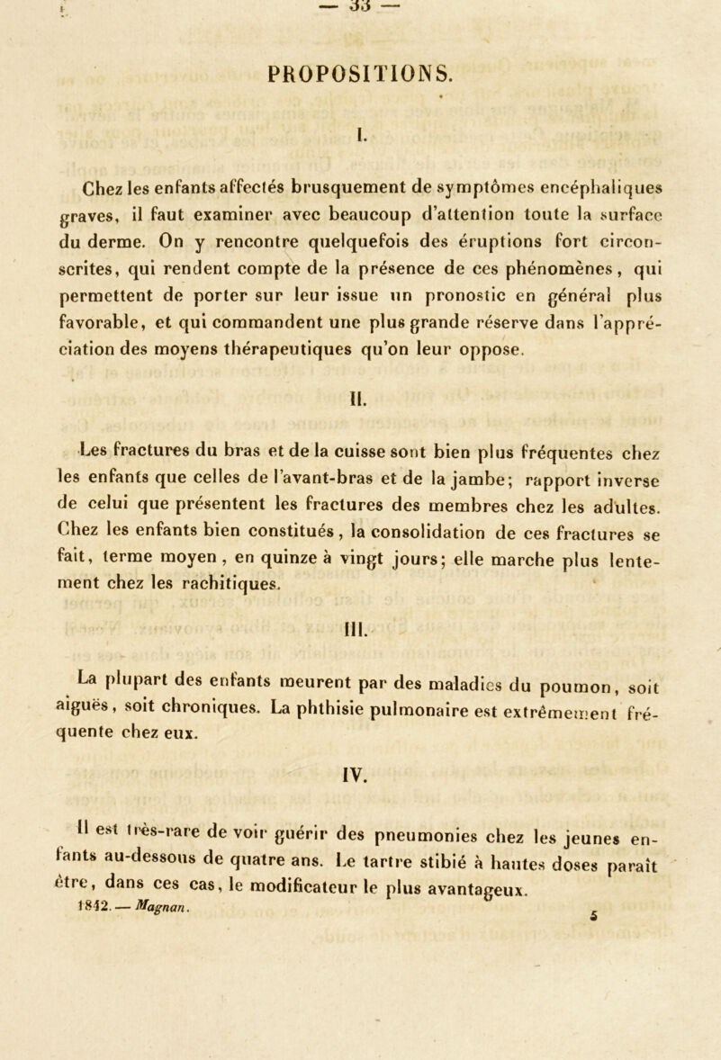 PROPOSITIONS. l. Chez les enfants affectés brusquement de symptômes encéphaliques graves, il faut examiner avec beaucoup d’attention toute la surface du derme. On y rencontre quelquefois des éruptions fort circon- scrites, qui rendent compte de la présence de ces phénomènes, qui permettent de porter sur leur issue un pronostic en générai plus favorable, et qui commandent une plus grande réserve dans l’appré- ciation des moyens thérapeutiques qu’on leur oppose. • II. Les fractures du bras et de la cuisse sont bien plus fréquentes chez les enfants que celles de l’avant-bras et de la jambe; rapport inverse de celui que présentent les fractures des membres chez les adultes. Chez les enfants bien constitués, la consolidation de ces fractures se fait, terme moyen, en quinze à vingt jours; elle marche plus lente- ment chez les rachitiques. III. La plupart des enfants meurent par des maladies du poumon, soit aiguës, soit chroniques. La phthisie pulmonaire est extrêmement fré- quente chez eux. IV. 11 est tr«s-rare de voir guérir des pneumonies chez les jeunes en- fants au-dessous de quatre ans. Le tartre stibié à hautes doses paraît être, dans ces cas, le modificateur le plus avantageux. 1842. — Magnan.