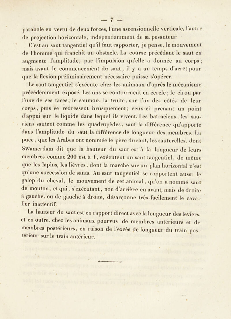 |)arabole en vertu de deux forces, l’une ascensionnelle verticale, raiitrc de projection horizontale, indépendamment de sa pesanteur. C’est au saut tangentiel qu’il faut rapporter, je pense, le mouvement de l’homme qui franchit un obstacle. La course précédant le saut en augmente l’amplitude, par l’impulsion qu’elle a donnée au corps; mais avant le commencement du saut, il y a un temps d’arrêt pour que la flexion préliminairement nécessaire puisse s’opérer. Le saut langentiel s’exécute chez les animaux d’après le mécanisme précédemment exposé. Les uns se contournent en cercle ; le ciron par l’une de ses faces; le saumon, la truite, sur l’un des côtés de leur corps, puis se redressent brusquement; ceux-ci prenant un point d’appui sur le liquide dans lequel ils vivent. Les batraciens, les sau- riens sautent comme les quadrupèdes, sauf la différence qu’apporte dans l’amplitude du saut la différence de longueur des membres. La puce, que les Arabes ont nommée le père du saut, les sauterelles, dont Swamerdara dit que la hauteur du saut est a la longueur de leurs membres comme 200 est à 1, exécutent un saut tangentiel, de même que les lapins, les lièvres, dont la marche sur un plan horizontal n’est qu’une succession de sauts. Au saut tangentiel se rapportent aussi le galop du cheval, le mouvement de cet animal, qu’on a nommé saut de mouton, et qui, s’exécutant, non d’arrière en avant, mais de droite à gauche, ou de gauche à droite, désarçonne très-facilement le cava- lier inattentif. La hauteur du saut est en rapport direct avec la longueur des leviers, et en outre, chez les animaux pourvus de membres antérieurs et de membres postérieurs, en raison de l’excès de longueur du train pos- térieur sur le train antérieur.