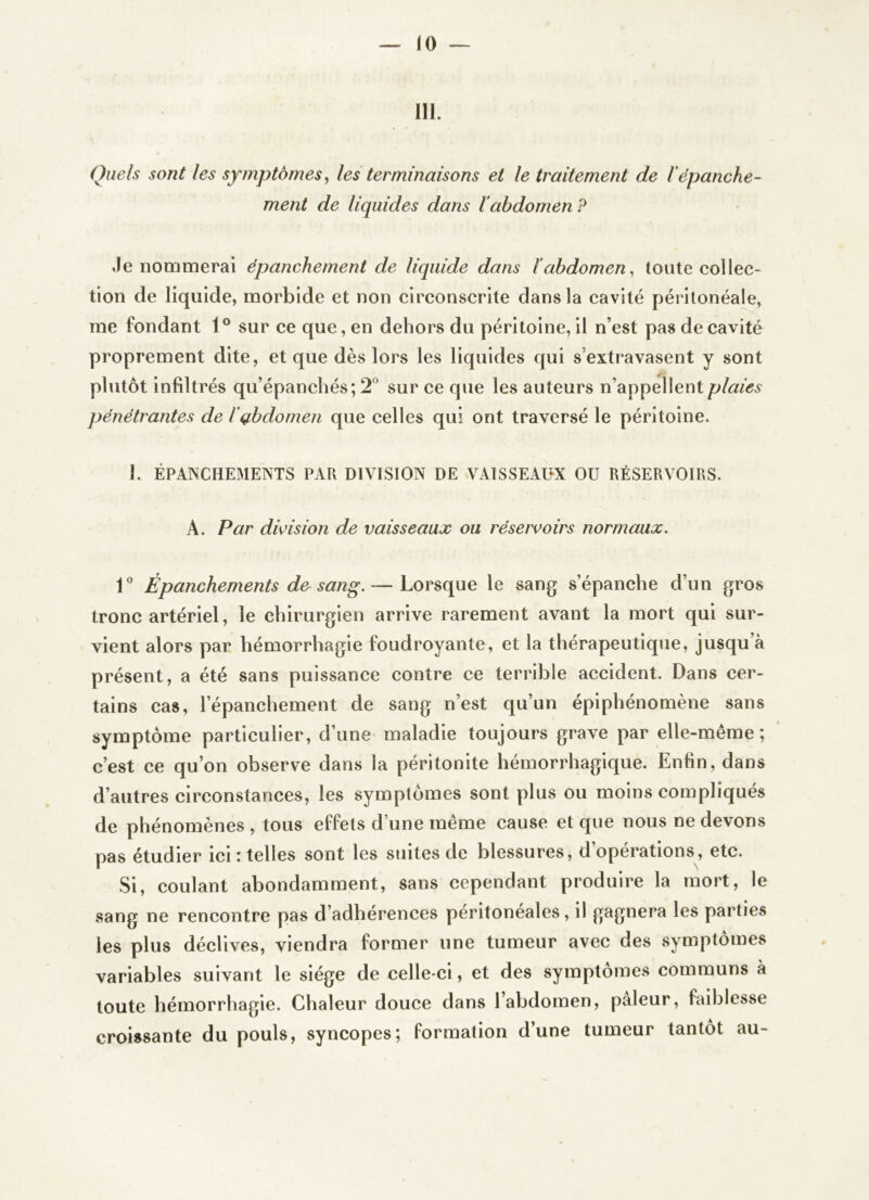 III. Quels sont les symptômes^ les terminaisons et le traitement de 1‘épanche- ment de liquides dans labdomen? Je nommerai épanchement de liquide dans ïabdomen^ toute collec- tion de liquide, morbide et non circonscrite dans la cavité péritonéale, me fondant 1° sur ce que, en dehors du péritoine, il n’est pas de cavité proprement dite, et que dès lors les liquides qui s’extravasent y sont plutôt infiltrés qu’épanchés; 2° sur ce que les auteurs n’appellent plaies pénétrantes de l’gbdomen que celles qui ont traversé le péritoine. 1. ÉPANCHEMENTS PAR DIVISION DE VAISSEAHX OU RÉSERVOIRS. A. Par division de vaisseaux ou réservoirs normaux. 1“ Épanchements de sang.— Lorsque le sang s’épanche d’un gros tronc artériel, le chirurgien arrive rarement avant la mort qui sur- vient alors par hémorrhagie foudroyante, et la thérapeutique, jusqu’à présent, a été sans puissance contre ce terrible accident. Dans cer- tains cas, l’épanchement de sang n’est qu’un épiphénomène sans symptôme particulier, d’une maladie toujours grave par elle-même; c’est ce qu’on observe dans la péritonite hémorrhagique. Enfin, dans d’autres circonstances, les symptômes sont plus ou moins compliqués de phénomènes , tous effets d’une même cause et que nous ne devons pas étudier ici i telles sont les suites de blessures, d operations, etc. Si, coulant abondamment, sans cependant produire la mort, le sang ne rencontre pas d’adhérences péritoneales, il gagnera les parties les plus déclives, viendra former une tumeur avec des symptômes variables suivant le siège de celle-ci, et des symptômes communs à toute hémorrhagie. Chaleur douce dans l’abdomen, pâleur, faiblesse croissante du pouls, syncopes; formation d’une tumeur tantôt au-