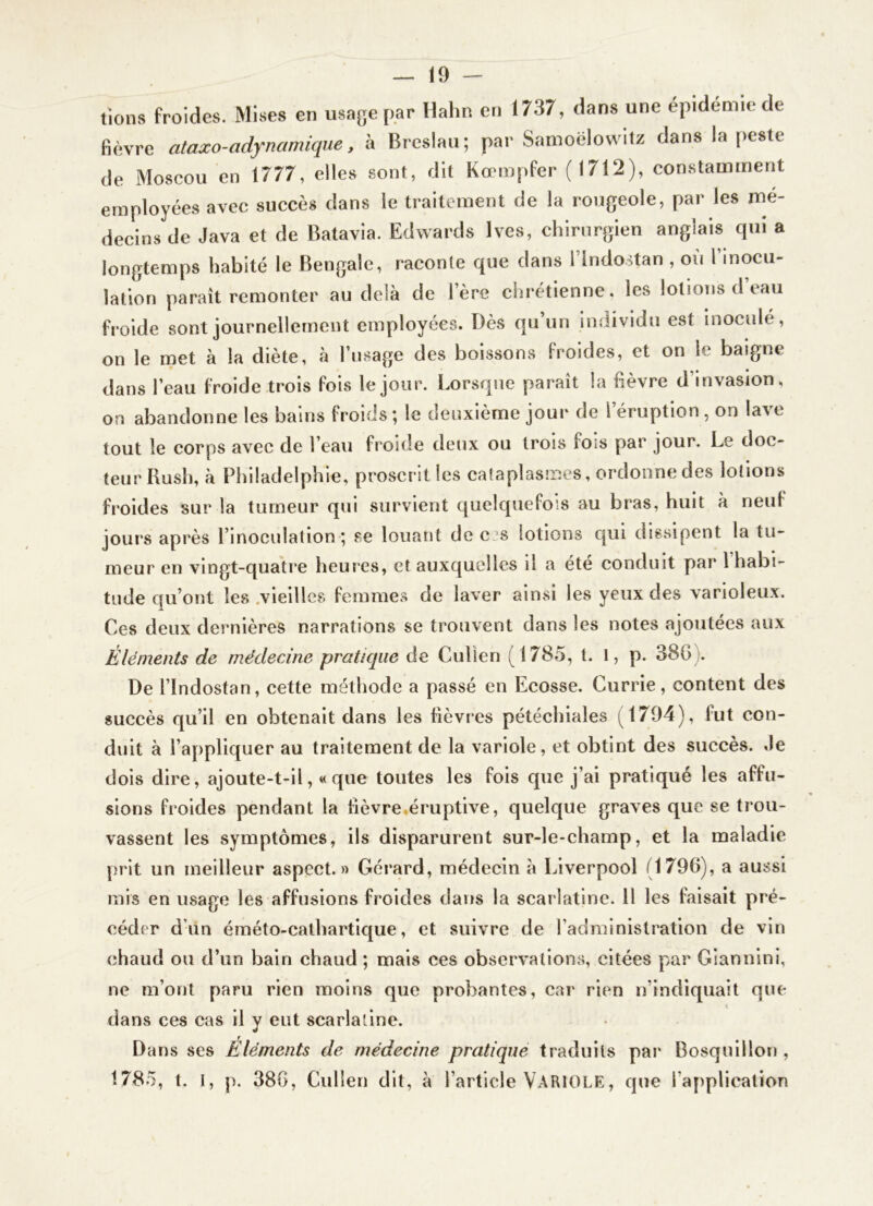 — lo- tions froides. Mises en usage par Hahn en 1737, dans une épidémie de fièvre ataxo-adynamique y h Breslau; par Samoëlowitz dans la peste de Moscou en 1777, elles sont, dit Kœmpfer (1712), constamment employées avec succès dans le traitement de la rougeole, par les mé- decins de Java et de Batavia. Edwards Ives, chirurgien anglais qui a longtemps habité le Bengale, raconte que dans l’indostan , où 1 inocu- lation paraît remonter au delà de lere chrétienne, les lotions d’eau froide sont journellement employées. Dès qu’un individu est inoculé, on le met à la diète, à l’usage des boissons froides, et on le baigne dans l’eau froide trois fois le jour. Lorsque paraît la fièvre d’invasion, on abandonne les bains froids ; le deuxième jour de l’éruption , on lave tout le corps avec de l’eau froide deux ou trois fois par jour. Le doc- teur Rush, à Philadelphie, proscrit les caîaplasmes, ordonne des lotions froides sur la tumeur qui survient quelquefois au bras, huit à neuf jours après l’inoculation *, se louant de e s lotions qui dissipent la tu- meur en vingt-quatre heures, et auxquelles il a été conduit par l habi- tude qu’ont les .vieilles femmes de laver ainsi les yeux des varioleux. Ces deux dernières narrations se trouvent dans les notes ajoutées aux Éléments de médecine pratique de Culien (1785, t. 1, p. 386 ). De rindostan, cette méthode a passé en Ecosse. Currie, content des succès qu’il en obtenait dans les lièvres pétéchiales (1704), fut con- duit à l’appliquer au traitement de la variole, et obtint des succès. Je dois dire, ajoute-t-il, «que toutes les fois que j’ai pratiqué les affu- sions froides pendant la fièvre,éruptive, quelque graves que se trou- vassent les symptômes, ils disparurent sur-le-champ, et la maladie prit un meilleur aspect.» Gérard, médecin à Liverpool (1796), a aussi mis en usage les affusions froides dans la scarlatine. H les faisait pré- céder d’un éméto-cathartique, et suivre de l’administration de vin chaud ou d’un bain chaud; mais ces observations, citées par Giannini, ne m’ont paru rien moins que probantes, car rien n’indiquait que dans ces cas il y eut scarlatine. Dans ses Éléments de médecine pratique traduits par Bosqulllon , 1785, t. I, p. 380, Culien dit, à l’article VARIOLE, que l’application