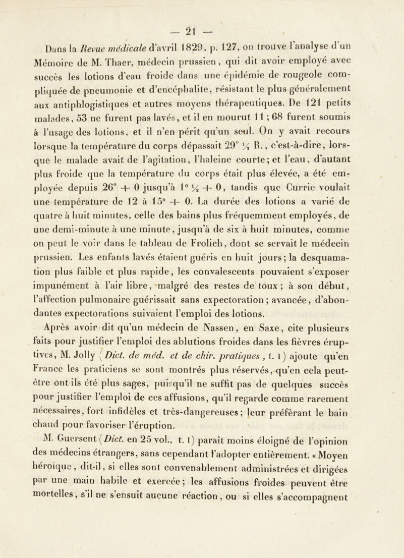 Dans la Revue médicale d’avril 1829. p. 127, on trouve Tanalyse d’un Mémoire de M. Thaer, médecin prussien , qui dit avoir employé avec succès les lotions d’eau froide dans une épidémie de rougeole com- pliquée de pneumonie et d’encéphalite, résistant le plus généralement aux antiphlogistiques et autres moyens thérapeutiques. De 121 petits malades, 53 ne furent pas lavés, et il en mourut 11 ; 68 furent soumis à l’usage des lotions, et il n’en périt qu’un seul. On y avait recours lorsque la température du corps dépassait 29 R., c’est-à-dire, lors- que le malade avait de l’agitation, l’haleine courte; et l’eau, d’autant plus froide que la température du corps était plus élevée, a été em- ployée depuis 26 + 0 jusqu’à 1® -t- 0, tandis que Currie voulait une température de 12 à 15® + 0. La durée des lotions a varié de quatre à huit minutes, celle des bains plus fréquemment employés, de une demi-minute à une minute, jusqu’à de six à huit minutes, comme on peut le voir dans le tableau de Frolich, dont se servait le médecin prussien. Les enfants lavés étaient guéris en huit jours; la desquama- tion plus faible et plus rapide, les convalescents pouvaient s’exposer impunément à l’air libre,-malgré des restes de'toux ; à son début, l’affection pulmonaire guérissait sans expectoration; avancée, d’abon- dantes expectorations suivaient l’emploi des lotions. Après avoir dit qu’un médecin de Nassen, en Saxe, cite plusieurs faits pour justifier l’emploi des ablutions froides dans les fièvres érup- tives, M. Jolly [Dict. de mëd. et de chir. pratiques ^ t. l) ajoute qu’en France les praticiens se sont montrés plus réservés, qu’en cela peut- être ont-ils été plus sages, puisqu’il ne suffit pas de quelques succès pour justifier l’emploi de ces affusions, qu’il regarde comme rarement nécessaires, fort infidèles et très-dangereuses; leur préférant le bain chaud pour favoriser l’éruption. M. Guersent en 25 vol., t. l) paraît moins éloigné de l’opinion des médecins étrangers, sans cependant l’adopter entièrement. «Moyen heioïque, dit-il, si elles sont convenablement administrées et dirigées par une main habile et exercée ; les affusions froides peuvent être mortelles, s il ne s ensuit aucune réaction, ou si elles s’accompagnent