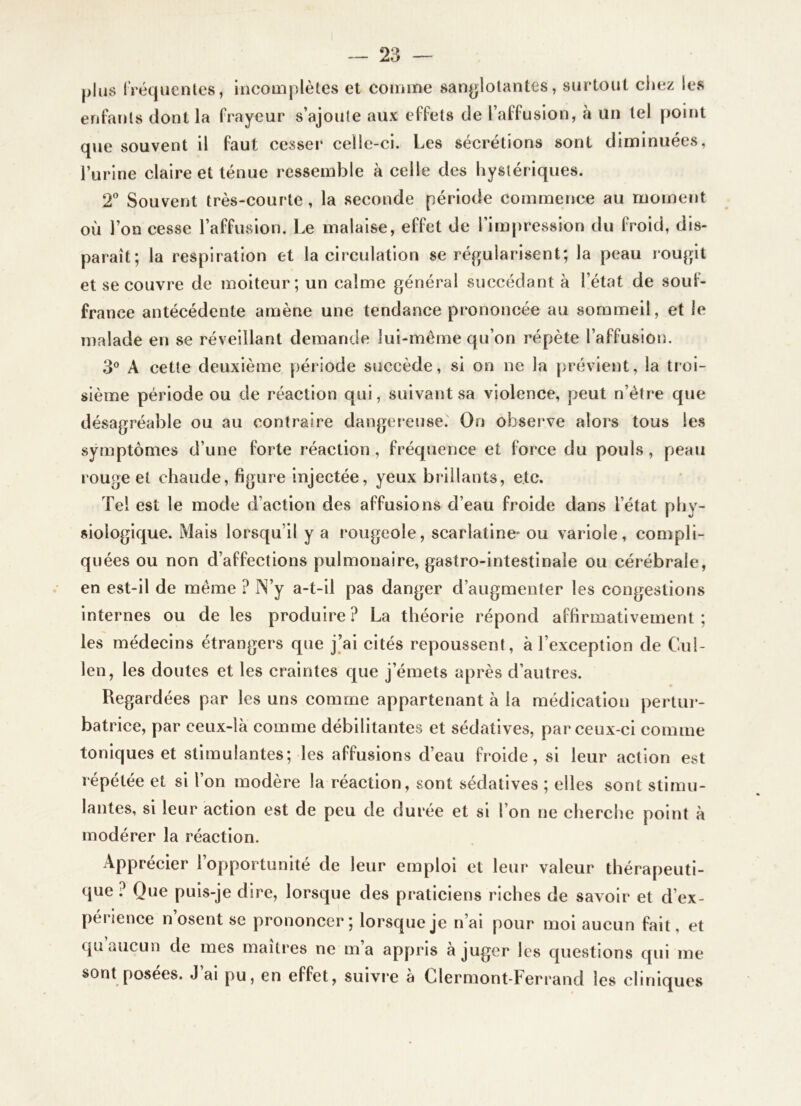 |)lu8 IVéquentes, Incomplètes et comme sanglotantes, surtout cliez les enfants dont la frayeur s’ajoute aux effets de l’affusion, à un tel point que souvent il faut cesser celle-ci. Les sécrétions sont diminuées, l’urine claire et ténue ressemble à celle des hystériques. T Souvent très-courte, la seconde période commence au moment où l’on cesse l’affusion. Le malaise, effet de l’impression du froid, dis- paraît; la respiration et la circulation se réj^ularisent; la peau rougit et se couvre de moiteur; un calme général succédant à l’état de sout- france antécédente amène une tendance prononcée au sommeil, et le malade en se réveillant demande lui-même qu’on répète l’affusion. 3® A cette deuxième période succède, si on ne la prévient, la troi- sième période ou de réaction qui, suivant sa violence, peut n’étre que désagréable ou au contraire dangereuse. On observe alors tous les symptômes d’une forte réaction, fréquence et force du pouls, peau rouge et chaude, figure injectée, yeux brillants, etc. Tel est le mode d’action des affusions d’eau froide dans l’état phy- siologique. Mais lorsqu’il y a rougeole, scarlatine- ou variole, compli- quées ou non d’affections pulmonaire, gastro-intestinale ou cérébrale, en est-il de meme ? IN’y a-t-il pas danger d’augmenter les congestions internes ou de les produire ? La théorie répond affirmativement ; les médecins étrangers que j’ai cités repoussent, à l’exception de Cul- len, les doutes et les craintes que j’émets après d’autres. Regardées par les uns comme appartenant à la médication pertui*- batrice, par ceux-là comme débilitantes et sédatives, par ceux-ci comme toniques et stimulantes; les affusions d’eau froide, si leur action est répétée et si l’on modère la réaction, sont sédatives ; elles sont stimu- lantes, si leur action est de peu de durée et si l’on ne cherche point à modérer la réaction. Apprécier l’opportunité de leur emploi et leur valeur thérapeuti- que ? Que puis-je dire, lorsque des praticiens riches de savoir et d’ex- périence n’osent se prononcer; lorsque je n’ai pour moi aucun fait, et qu aucun de mes maîtres ne m’a appris à juger les questions qui me sont posées. J ai pu, en effet, suivre a Clermont-Ferrand les cliniques