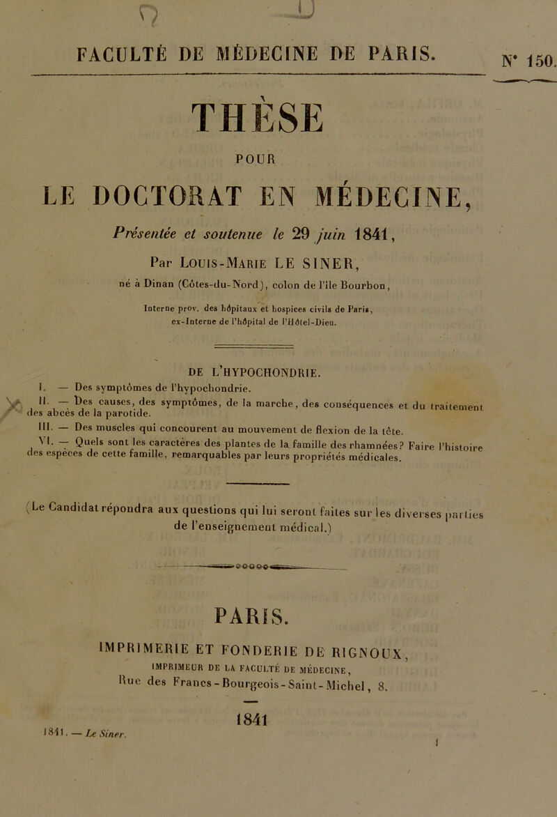 FACULTÉ UE MÉDECINE DÉ PARIS THESE POUR LE DOCTORAT EN MÉDECINE, Présentée et soutenue le juin 1841, Par Louis-Marie LE SINER, né à Dinan (Côtes-clu-Nord), colon de l’île Bourbon, Interne prov. des hôpitaux et hospices civils de Paris, ex-Interne de l’hôpital de l’liô(el-Dieu. DE L’HYPOCHONDRIE. I. — Des symptômes de l’hypochondrie. IL — Des causes, des symptômes, de la marche, des conséquences et du traitement des abcès de la parotide. III- — Des muscles qui concourent au mouvement de flexion de la icte. VI. -- Quels sont les caractères des plantes de la famille des rhamnées? Faire l’histoire des especes de cette famdle, remarquables par leurs propriétés médicales. (Le Candidat répoudra aux questions qui lui seront faites sur les diverses parties de l’enseifjnement médical.) i— _ PARIS. IMPRIMERIE ET FONDERIE DE RIGNOUX, IMPRimiüUR DE LA FACül.TÉ DE MÉDECINE, Rue des Francs - Bourgeois-Saint-Michel, 8. 1841 1811. — I^e Siner.