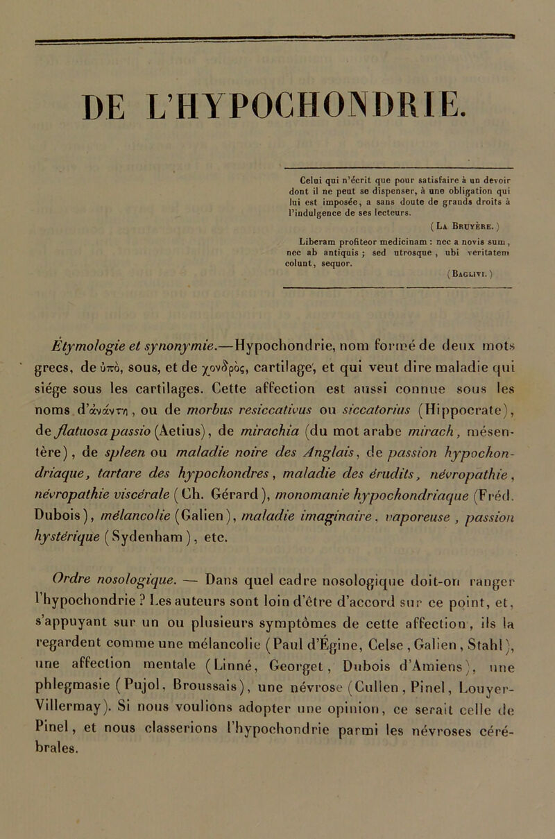 DE L’HYPOCHONDRIE Celui qui n’écrit que pour satisfaire à un devoir dont il ne peut se dispenser, à une obligation qui lui est imposée, a sans doute de grands droits à l’indulgence de ses lecteurs. ( La Bruyère. ) Liberam profiteor medicinam : nec a novis sum, nec ab antiquis ; sed utrosque , ubi veritatcm colunt, sequor. (Baguvi. ) Etymologie et synonymie.—Hypochondrie, nom formé de deux mot.s grecs, de ùtto, sous, et de jç^ov^poç, cartilage', et qui veut dire maladie qui siège sous les cartilages. Cette affection est aussi connue sous les noms d’àvavr/i, ou de morbiis resiccatwus ou siccatorius (Hippocrate), de Jlatuosapassio , de mirachia (du mot arabe mirach, mésen- tère), de spleen ou maladie noire des Anglais., de passion hypochon- driaque, tartare des hypochondres, maladie des érudits, névropathie, névropathie viscérale ( Ch. Gérard ), monomanie hypochondriaqiie (Fr’éd. Dubois), mélancolie (Galien), maladie imaginaire, vaporeuse , passion hystérique ( Sydenham ), etc. Ordre nosologique. — Dans quel cadre nosologique doit-on ranger l’hypochondrie ? Les auteurs sont loin d’être d’accord sur ce point, et, s’appuyant sur un ou plusieurs symptômes de cette affection, ils la regardent comme une mélancolie (Paul d’Égine, Celse , Galien , Stahl ), une affection mentale (Linné, Georget, Dubois d’Amiens), une phlegmasie ( Pujol, Broussais), une névrose (Cullen , Pinel, Louyer- Villermay). Si nous voulions adopter une opinion, ce serait celle fie Pinel, et nous classerions 1 hypochondrie parmi les névroses céré- brales.