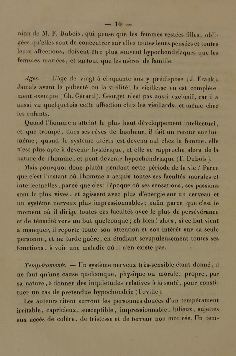 nion de J\l. F. Dubois, qui pense que les femmes restées filles, obli- gées qu’elles sont de concentrer sur elles toutes leurs pensées et toutes leurs affections, doivent être plus souvent hypochondriaques que les femmes mariées, et surtout que les mères de famille. ^l^es. — 1.,’âge de vingt à cinquante ans y prédispose (J. Frankj. Jamais avant la puberté ou la virilité; la vieillesse en est complète ment exempte (Ch. Gérard). Georgei n’est pas aussi exclusif, car il a aussi vu quelquefois cette affection chez les vieillards, et même chez les enfants. Quand l’homme a atteint le plus haut développement intellectuel, et que trompé, dans ses rêves de bonheur, il fait un retour sur lui- raéme ; quand le système utérin est devenu nul chez la femme, elle n’est plus apte à devenir hystérique, et elle se rapproche alors de la nature de l’homme, et peut devenir hypochondriaque (F. Dubois). Mais pourquoi donc plutôt pendant cette période de la vie? Parce que c’est l’instant où l’homme a acquis toutes ses facultés morales et intellectuelles, parce que c’est l’époque où ses sensations, ses passions sont le plus vives, et agissent avec plus d’énergie sur un cerveau et un système nerveux plus impressionnables; enfin parce que c’est le moment où il dirige toutes ces facultés avec le plus de persévérance et de ténacité vers un but quelconque ; eh bien ! alors, si ce but vient à manquer, il reporte toute son attention et son intérêt sur sa seule personne, et ne larde guère, en étudiant scrupuleusement tonies ses fonctions, à voir une maladie où il n’en existe pas. Tempéraments. — Un système nerveux très-sensible étant donné, il ne faut qu’une cause quelconque, physique ou morale, propre, par sa nature, à donner des inquiétudes relatives à la santé, pour consti- tuer un cas de prétendue hypochondrie (Foville). Des auteurs citent surtout les personnes douées d’un tempérament irritable, capricieux, susceptible, impressionnable, bilieux, sujettes aux accès de colère, de tristesse et de terreur non motivée. Un tem-