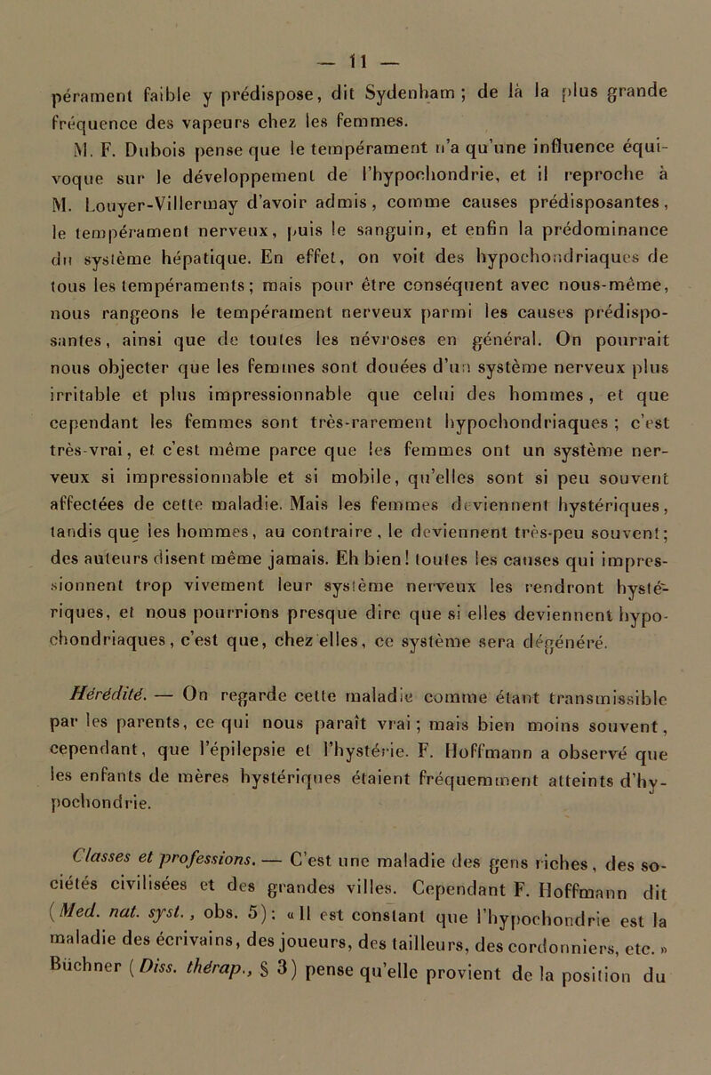 pérarnent faible y prédispose, dit Sydenham; de là la plus grande fréquence des vapeurs chez les femmes. M. F. Dubois pense que le tempérament n’a qu’une influence équi- voque sur le développement de l’hypochondrie, et il reproche à M. Louyer-Villermay d’avoir admis, comme causes prédisposantes, le tempérament nerveux, puis le sanguin, et enfin la prédominance du système hépatique. En effet, on voit des hypoehondriaques de tous les tempéraments ; mais pour être conséquent avec nous-même, nous rangeons le tempérament nerveux parmi les causes prédispo- santes, ainsi que de toutes les névroses en général. On pourrait nous objecter que les femmes sont douées d’un système nerveux plus irritable et plus impressionnable que celui des hommes, et que cependant les femmes sont très-rarement hypoehondriaques ; c’est très-vrai, et c’est même parce que les femmes ont un système ner- veux si impressionnable et si mobile, qu’elles sont si peu souvent affectées de cette maladie. Mais les femmes deviennent hystériques, tandis que les hommes, au contraire, le deviennent très-peu souvent; des auteurs disent même jamais. Eh bien! toutes les causes qui impres- .sionnent trop vivement leur système nerveux les rendront hysté- riques, et nous pourrions presque dire que si elles deviennent hypo- chondriaques, c’est que, chez elles, ce système sera dégénéré. Hérédité. — On regarde cette maladie comme étant transmissible par les parents, ce qui nous paraît vrai; mais bien moins souvent, cependant, que l’épilepsie et l’hystérie. F. Hoffmann a observé que les enfants de mères hystériques étalent fréquemment atteints d’hy- pochondrie. Classes et professions. — C’est une maladie des gens riches, des so- ciétés civilisées et des grandes villes. Cependant F. Hoffmann dit {Med. nat. syst., obs. 5): «H est conslant que l’hypoehondrie est la maladie des écrivains, des joueurs, des tailleurs, des cordonniers, etc. » Buchner [Diss. thérap., S 3) pense qu’elle provient de la position du