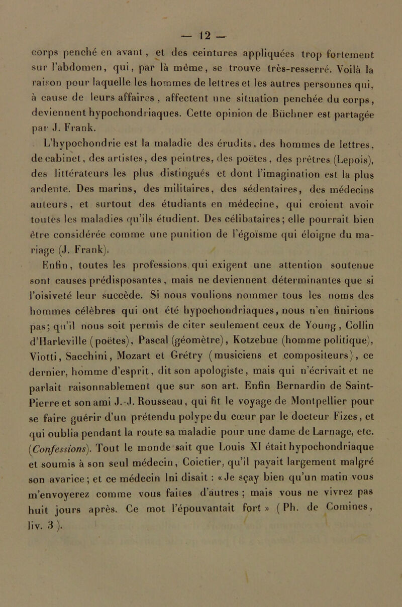 — 12 - corps penciié en avant , et des ceintures appliquées trop (ortement sur l’abdomen, qui, par là même, se trouve très-resserré. Voilà la raison pour laquelle les hommes de lettres et les autres personnes qui, à cause de leurs affaires , affectent une situation penchée du corps, deviennent hypochondriaques. Cette opinion de Buchner est partagée |)ai' J. Frank. L’hypochondrie est la maladie des érudits, des hommes de lettres, de cabinet, des artistes, des peintres, des poètes, des prêtres (Lepois), des littérateurs les plus distingués et dont l’imagination est la plus ardente. Des marins, des militaires, des sédentaires, des médecins auteurs, et surtout des étudiants en médecine, qui croient avoir toutes les maladies ((u’ils étudient. Des célibataires; elle pourrait bien être considérée comme une punition de l’égoïsme qui éloigne du ma- riage (J. Frank). Enfin, toutes les professions, qui exigent une attention soutenue sont causes prédisposantes, mais ne deviennent déterminantes que si l’oisiveté leur succède. Si nous voulions nommer tous les noms des hommes célèbres qui ont été hypochondriaques, nous n’en finirions pas; qu’il nous soit permis de citer seulement ceux de Young, Collin d’Harleville (poètes), Pascal (géomètre), Kotzebue (homme politique), Viotti, Sacchini, Mozart et Grétry (musiciens et compositeurs), ce dernier, homme d’esprit, dit son apologiste, mais qui n’écrivait et ne parlait raisonnablement que sur son art. Enfin Bernardin de Saint- Pierre et son ami J.-J. Rousseau, qui fit le voyage de Montpellier pour se faire guérir d’un prétendu polype du cœur par le docteur Fizes, et qui oublia pendant la route sa maladie pour une dame de Lamage, etc. [Confessions). Tout le monde sait que Louis XI était hypochondriaque et soumis à son seul médecin, Coictier, qu’il payait largement malgré son avarice; et ce médecin Ini disait : «Je sçay bien qu’un matin vous m’envoyerez comme vous faites d’autres ; mais vous ne vivrez pas huit jours après. Ce mot l’épouvantait fort» ( Ph. de Comines,