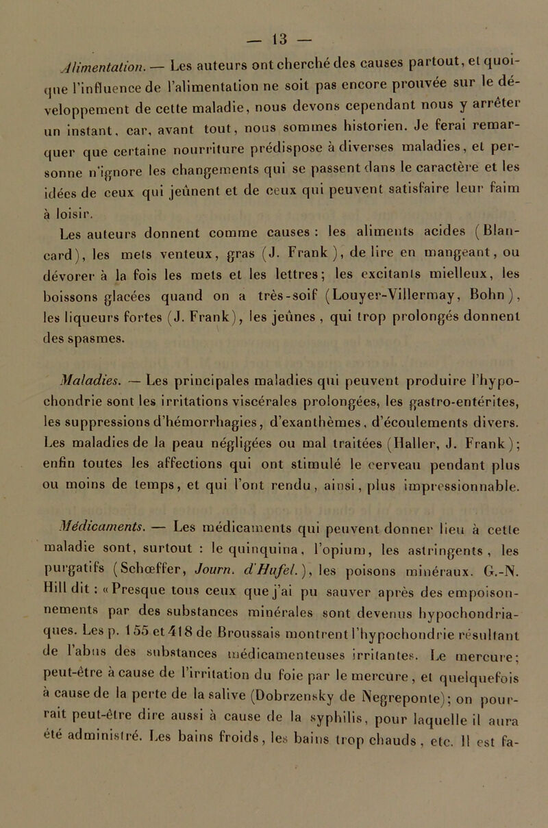 Alimentation.— Les auteurs ont cherché des causes partout, et quoi- que l’influence de l’alimentation ne soit pas encore prouvée sur le dé- veloppement de cette maladie, nous devons cependant nous y arrêter un instant, car, avant tout, nous sommes historien. Je ferai remar- quer que certaine nourriture prédispose à diverses maladies, et per- sonne n’ignore les changements qui se passent dans le caractère et les idées de ceux qui jeûnent et de ceux qui peuvent satisfaire leur faim à loisir. Les auteurs donnent comme causes: les aliments acides (Blan- card), les mets venteux, gras (J. Frank), déliré en mangeant, ou dévorer à la fois les mets et les lettres; les excitanis mielleux, les boissons glacées quand on a très-soif (Louyer-Villermay, Bohn ), les liqueurs fortes (J. Frank), les jeûnes , qui trop prolongés donnent des spasmes. Maladies. — Les principales maladies qui peuvent produire l’hypo- chondrie sont les irritations viscérales prolongées, les gastro-entérites, les suppressions d’hémorrhagies, d’exanthèmes, d’écoulements divers. Les maladies de la peau négligées ou mal traitées (Haller, J. Frank); enfin toutes les affections qui ont stimulé le cerveau pendant plus ou moins de temps, et qui l’ont rendu, ainsi, plus impressionnable. Médicaments. — Les médicaments qui peuvent donner lieu à cette maladie sont, surtout : le quinquina, l’opium, les astringents, les purgatifs (Schœffer, Journ. d'ffufel.),\es poisons minéraux. G.-IV. Hill dit : «Presque tous ceux que j’ai pu sauver après des empoison- nements par des substances minérales sont devenus hypochondria- ques. Les p. 155et418de Broussais montrent l’hypochondrie résultant de labiis des sub.stances médicamenteuses irritantes. Le mercure; peut-être à cause de l’irritation du foie par le mercure, et quelquefois à cause de la perte de la salive (Dobrzensky de Negreponle); on pour- rait peut-être dire aussi à cause de la syphilis, pour laquelle il aura été administré. Les bains froids, les bains trop chauds, etc. 11 est fa-