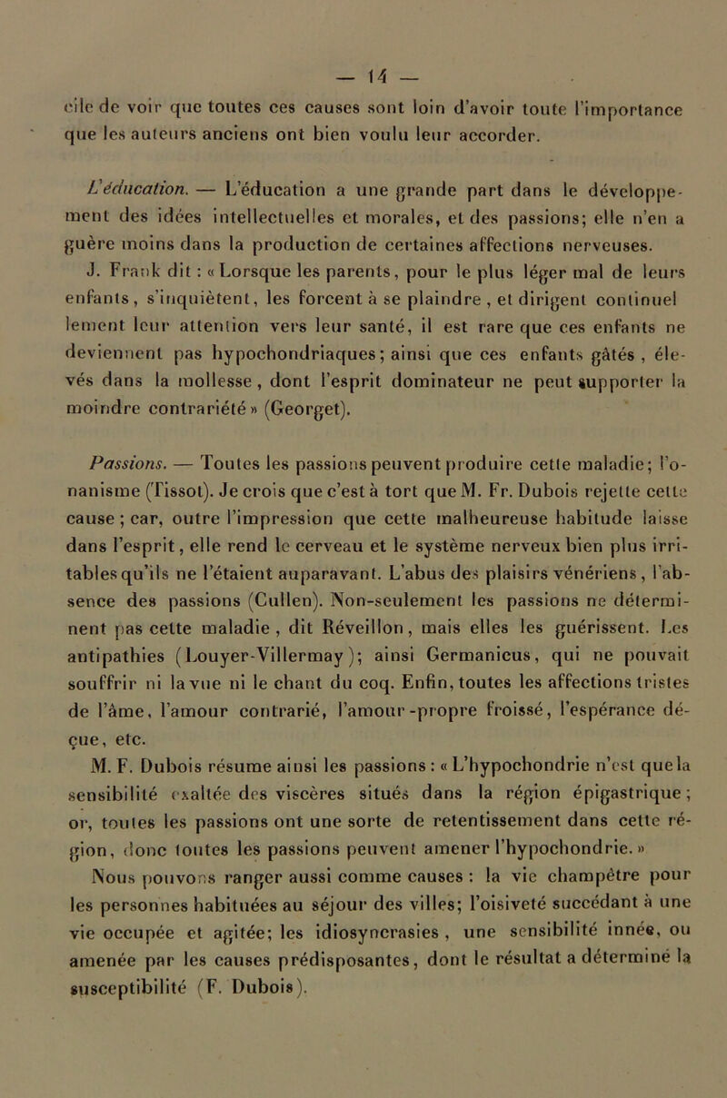 cilede voir que toutes ces causes sont loin d’avoir toute l’importance que les auteurs anciens ont bien voulu leur accorder. L'éducation. — L’éducation a une grande part dans le dévelop[)e- raent des idées intellectuelles et morales, et des passions; elle n’en a guère moins dans la production de certaines affections nerveuses. J. Frank dit : «Lorsque les parents, pour le plus léger mal de leurs enfants, s’inquiètent, les forcent à se plaindre , et dirigent continuel lement leur alteruion vers leur santé, il est rare que ces enfants ne deviennent pas hypochondriaques ; ainsi que ces enfants gâtés, éle- vés dans la mollesse, dont l’esprit dominateur ne peut supporter la moindre contrariété» (Georget). Passions. — Toutes les passions peuvent produire cette maladie; l’o- nanisme (Tissot). Je crois que c’est à tort que M. Fr. Dubois rejette celte cause ; car, outre l’impression que cette malheureuse habitude laisse dans l’esprit, elle rend le cerveau et le système nerveux bien plus irri- tables qu’ils ne l’étaient auparavant. L’abus des plaisirs vénériens , l’ab- sence des passions (Cullen). Non-seulement les passions ne détermi- nent pas cette maladie, dit Réveillon, mais elles les guérissent. Les antipathies (Louyer-Villermay ); ainsi Germanicus, qui ne pouvait souffrir ni la vue ni le chant du coq. Enfin, toutes les affections tristes de l’âme, l’amour contrarié, l’amour-propre froissé, l’espérance dé- çue, etc. M. F. Dubois résume ainsi les passions : « L’hypochondrie n’csl que la sensibilité exaltée des viscères situés dans la région épigastrique; or, toutes les passions ont une sorte de retentissement dans celle ré- gion, donc toutes les passions peuvent amener l’hypochondrie. » Nous pouvorîs ranger aussi comme causes : la vie champêtre pour les personnes habituées au séjour des villes; l’oisiveté succédant à une vie occupée et agitée; les Idiosyncrasies , une sensibilité innée, ou amenée par les causes prédisposantes, dont le résultat a déterminé la susceptibilité (F. Dubois).