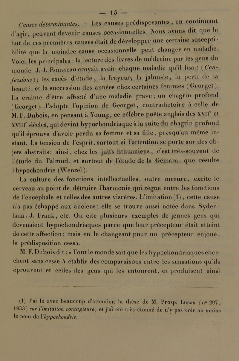 Causes déterminantes. - Les causes prédisposantes , en commuant d’agir, peuvent devenir causes occasionnelles. Nous avons dit que le buûle ces premières causes était de développer une certaine suscepti • billté que ia moindre cause occasionnelle peut changer en maladie. Voici les principales : la lecture des livres de médecine par les gens du monde. J.-J. Rousseau croyait avoir chaque maladie qu’il lisait [Con- jessions)', les excès d’étude, la frayeur, la jalousie, la perte de la beauté, et la succession des années chez certaines femmes (Georget). I.a crainte d’être affecté d’une maladie grave; un chagrin profond (Georget). J’adopte l’opinion de Georget, contradictoire à celle de M. F. Dubois, en pensant à Young, ce célèbre poêle anglais des xvif et xvill® siècles, qui devint hypochondriaque à la suite du chagrin profond qu’il éprouva d’avoir perdu sa femme et sa fille, presqu’au même in- stant. La tension de l'esprit, surtout si l’attention se porte sur des ob- jets abstraits: ainsi, chez les juifs lithuaniens, c’est très-souvent de l’étude du Talmud, et surtout de l’étude de la Gémara, que résulte l’hypochondrie (Wenzel ). La culture des fonctions intellectuelles, outre mesure, excite le eerveau au point de détruire l’harmonie qui règne entre les fonctions de l’encéphale et celles des autres viscères. L’imitation (1), cette cause n’a pas échappé aux anciens; elle se trouve aussi notée dans Syden- ham, J. Frank, etc. On cite plusieurs exemples de jeunes gens qui devenaient hypochondriaques parce que leur précepteur était atteint de cette affection ; mais en le changeant pour un précepteur enjoué, la prédisposition cessa. M. F. Dnbois dit : « Tout le mondesait que les hypochondriaques cher- chent sans cesse à établir des comparaisons entre les sensations qu’ils éprouvent et celles des gens qui les entourent, et produisent ainsi (1) .J’ai lu avec beaucoup d’allention la llièse de M. Prosp. Lucas ( n® 297, 1833) sur limitation contagieuse, et j’a'i été très-étonné de n’y pas voir au moins Je nom de Vh/pochondrie.