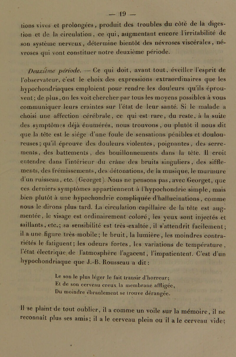 lions vives et prolongées, produit des troubles du côté de la diges- tion et de la circulation, ce qui, augnaentant encore l irritabilité de son système nerveux, détermine bientôt des névroses viscérales, né- vrosés qui vont constituer notre deuxième période. Deuxième période. — Ce qui doit, avant tout, éveiller l’esprit de l’observateur, c’est le choix des expressions extraordinaires que les hypochondriaques emploient pour rendre les douleurs qu’ils éprou- vent ; de plus, on les voit chercher par tous les moyens possibles à vous communiquer leurs craintes sur l’état de leur santé. Si le malade a choisi une affection cérébrale, ce qui est rare, du reste, à la suite des symptômes déjà énumérés, nous trouvons, ou plutôt il nous dit que la tête est le siège d’une foule de sensations pénibles et doulou- reuses ; qu’il éprouve des douleurs violentes, poignantes, des serre- ments, des battements, des bouillonnements dans la tête. Il croit entendre dans l’intérieui’ du crâne des bruits singuliers, des siffle- ments, des fi’éraissemenls, des détonations, de la musique, le murmure d’un ruisseau, etc. (Georget). Nous ne pensons pas, avec Georget, que ces derniers symptômes appartiennent à l’hypochondrie simple, mais bien plutôt à une by-pochondrie compliquée d’hallucinations, comme nous le dirons plus tard. La circulation capillaire de la tête est aug- mentée, le visage est ordinairement coloré, les yeux sont injectés et saillants, etc. ; sa sensibilité est très-exaltée, il s’attendrit facilement; il a une figure très-mobile; le bruit, la lumière, les moindres contra- riétés le fatiguent ; les odeurs fortes, les variations de température, I état électrique de l’atmosphère l’agacent, l’impatientent. C’est d’un hypochondriaque que J.-B. Rousseau a dit: Le son le plus léger le fait transir d’horreur; Et de son cerveau creux la membrane affligée. Du moindre ébranlement se trouve dérangée. II se plaint de tout oublier, il a comme un voile sur la mémoire, il ne reconnaît plus ses amis; il a le cerveau plein ou il ale cerveau vide;