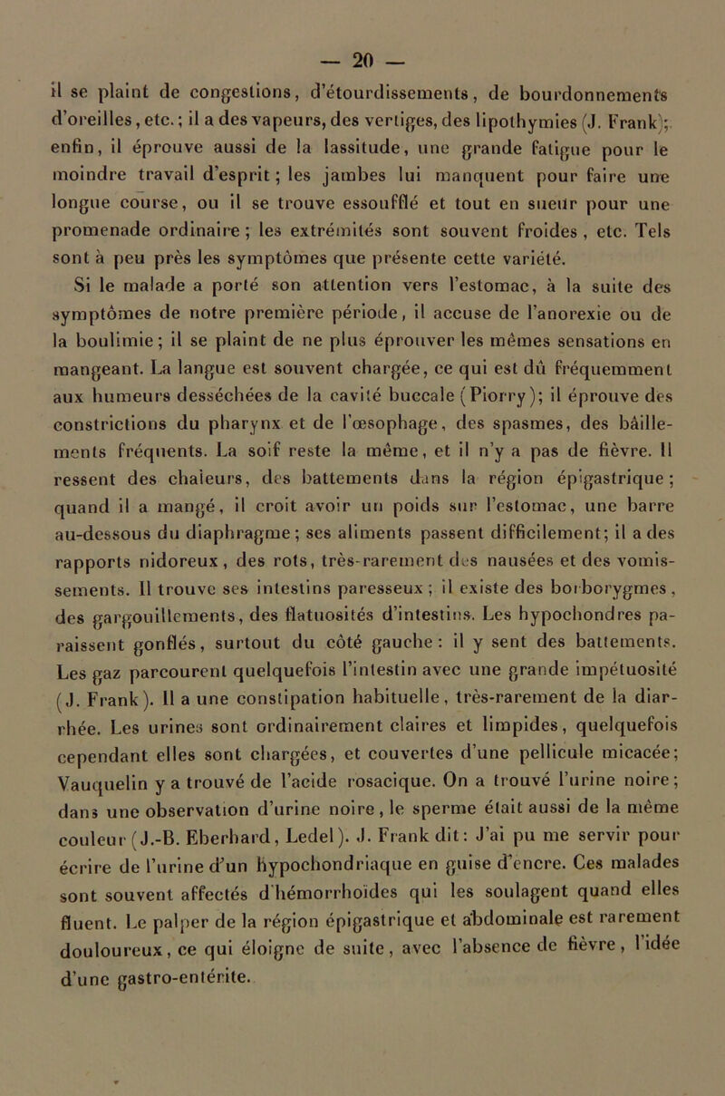 il se plaint de congestions, d’étourdissements, de bourdonnements d’oreilles, etc. ; il a des vapeurs, des vertiges, des lipothymies (J. Frank); enfin, il éprouve aussi de la lassitude, une grande fatigue pour le moindre travail d’esprit; les jambes lui manquent pour faire une longue course, ou il se trouve essoufflé et tout en sueur pour une promenade ordinalr^e ; les extrémités sont souvent froides , etc. Tels sont à peu près les symptômes que présente cette variété. Si le malade a porté son attention vers l’estomac, à la suite des symptômes de notre première période, il accuse de l’anorexie ou de la boulimie; il se plaint de ne plus éprouver les mêmes sensations en mangeant. La langue est souvent chargée, ce qui est dû fréquemment aux humeurs desséchées de la cavité buccale (Piorry); il éprouve des constrictions du pharynx et de l’œsophage, des spasmes, des bâille- ments fréquents. La soif reste la même, et il n’y a pas de fièvre. Il ressent des chaleurs, des battements dans la région épigastrique; quand il a mangé, il croit avoir un poids sur l’estomac, une barre au-dessous du diaphragme; ses aliments passent difficilement; il a des rapports nidoreux , des rots, très-rarement des nausées et des vomis- sements. 11 trouve ses intestins paresseux ; il existe des boi borygrnes , des gargouillements, des flatuosités d’intestin.s. Les hypochondres pa- raissent gonflés, surtout du côté gauche: il y sent des battements. Les gaz parcourent quelquefois l’intestin avec une grande impétuosité (J. Frank). U a une constipation habituelle, très-rarement de la diar- rhée. Les urines sont ordinairement claires et limpides, quelquefois cependant elles sont chargées, et couvertes d’une pellicule micacée; Vauquelln y a trouvé de l’acide rosacique. On a trouvé l’urine noire; dans une observation d’urine noire, le sperme était aussi de la même couleur (J.-B. Eberhard, Ledel). J. Frank dit: J’ai pu me servir pour écrire de l’urine dun hypochondrlaque en guise d’encre. Ces malades sont souvent affectés d hémorrhoïdes qui les soulagent quand elles fluent. Le palper de la région épigastrique et abdominale est rarement douloureux, ce qui éloigne de suite, avec l’absence de fièvre, l idée d’une gastro-entérite.