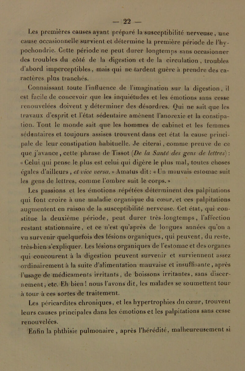 Les premières causes ayant préparé la susceptibilité nerveuse, une cause occasionnelle survient et détermine la première période de l’hy- pochondrie. Cette période ne peut durer longtemps sans occasionner des troubles du côté de la digestion et de la circulation , troubles d’abord imperceptibles, mais qui ne lardent guère à prendre des ca- ractères plus tianchés. Connaissant toute l’influence de l’imagination sur la digestion, il est facile de concevoir que les inquiétudes et les émotions sans cesse l enouveiées doivent y déterminer des désordres. Qui ne sait que les travaux d’esprit et l’état sédentaire amènent l’anorexie et la constipa- tion. Tout le monde sait que les hommes de cabinet et les femmes sédentaires et toujours assises trouvent dans cet état la cause pi incl- pale de leur constipation habituelle. Je citerai, comme preuve de ce que j’avance, cette phrase de Tissot [De la Santé des gens de lettres) : « Celui qui pense le plus est celui qui digère le plus mal, tontes choses égales d’ailleurs , et vice versa. » Amatus dit: « Un mauvais estomac suit les gens de lettres, comme l’ombre suit le cor[)s. » l>es passions et les émotions répétées déterminent des palpitations qui font croire à une maladie organique du cœur,=et ces palpitations augmentent en raison de la susceptibilité nerveuse. Cet état, qui con- stitue la deuxième période, peut durer très-longtemps, l’affection restant stationnaire, et ce n’est qu’après de longues années qu’on a vu survenir quelquefois des lésions organiques, qui peuvent, du reste, très-bien s’expliquer. Les lésions organiques de l’estomac et des organes qui concourent à la'digestion peuvent survenir et surviennent assez ordinairement à la suite d’alimentation mauvaise et insuffisante, après l’usage de médicaments irritants, de boissons irritantes, sans discer- nement , etc. Eh bien ! nous l’avons dit, les malades se soumettent tour à tour à ces sortes de traitement. Les péricardites chroniques, et les hypertrophies du cœur, trouvent leurs causes principales dans les émotions et les palpitations sans cesse renouvelées. ' Enfin la phthisie pulmonaire , après l’hérédité, malheureusement si