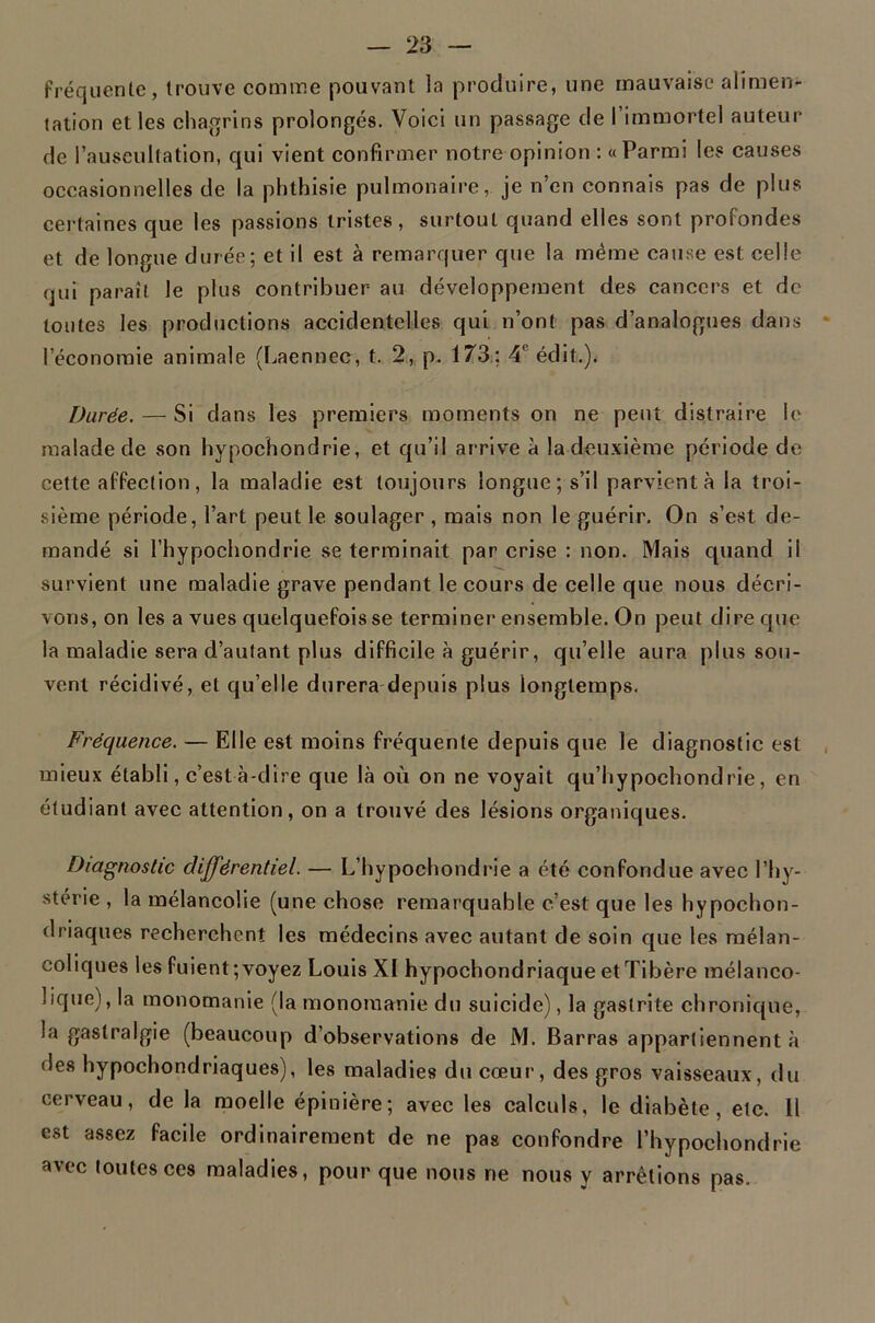 fréquente, trouve comme pouvant la produire, une mauvaise alimen- tation elles chagrins prolongés. Voici un passage de l’immortel auteur de l’auseulfation, qui vient confirmer notre opinion : «Parmi les causes occasionnelles de la phthisie pulmonaire, je n’en connais pas de plus certaines que les passions tristes, surtout quand elles sont profondes et de longue durée; et il est à remarquer que la même cause est celle qui paraît le plus contribuer au développement des cancers et de toutes les productions accidentelles qui n’ont pas d’analogues dans l’économie animale (Laennec, t. %, p. 173 ; 4® édit.). Durée. — Si dans les premiers moments on ne peut distraire le malade de son hypochondrie, et qu’il arrive à la deuxième période de cette affection, la maladie est toujours longue; s’il parvient à la troi- sième période, l’art peut le soulager , mais non le guérir. On s’est de- mandé si l’hypochondrie se terminait par crise : non. Mais quand il survient une maladie grave pendant le cours de celle que nous décri- vons, on les a vues quelquefois se terminer ensemble. On peut dire que la maladie sera d’autant plus difficile à guérir, qu’elle aura plus sou- vent récidivé, et qu’elle durera depuis plus longtemps. Fréquence. — Elle est moins fréquente depuis que le diagnostic est mieux établi, c’est à-dire que là où on ne voyait qu’hypochondrie, en étudiant avec attention, on a trouvé des lésions organiques. Diagnostic dij[J'érentiel. — L’hypochondrie a été confondue avec l’iiy- stérie , la mélancolie (une chose remarquable c’est que les hypochon- driaques recherchent les médecins avec autant de soin que les mélan- coliques les fuient; voyez Louis XI hypochondriaque et Tibère mélanco- lique), la monomanie (la monomanie du suicide), la gastrite chronique, la gastralgie (beaucoup d’observations de M. Barras appartiennent à des hypochondriaques), les maladies du cœur, des gros vaisseaux, du cerveau, de la moelle épinière; avec les calculs, le diabète, etc. Il est assez facile ordinairement de ne pas confondre l’hypochondrie avec toutes ces maladies, pour que nous ne nous y arrêtions pas.