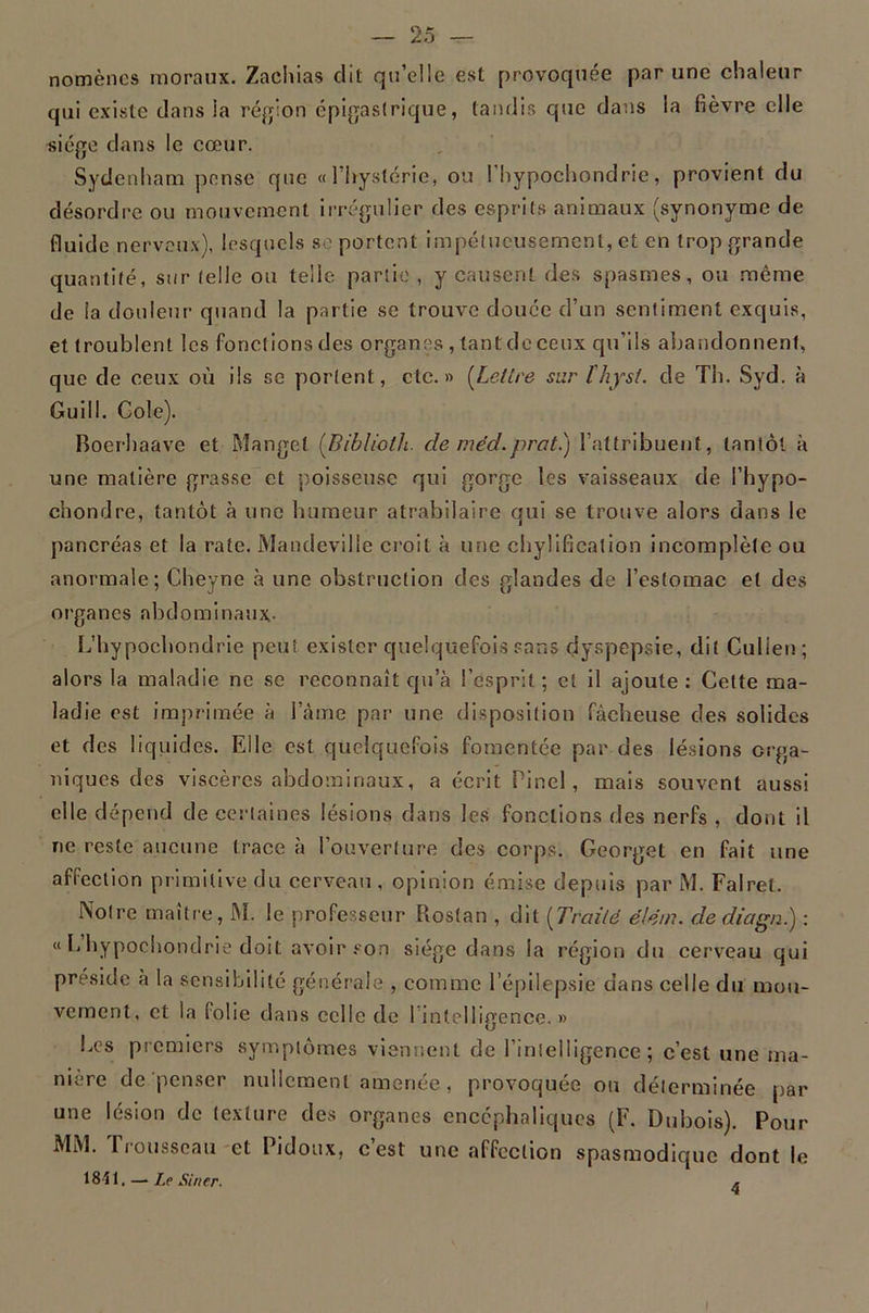 nomèncs moraux. Zachias dit qu’elle est provoquée par une chaleur qui existe dans la région épigastrique, tandis que dans la fièvre elle «iége dans le cœur. Sydenham pense que «l'hystérie, ou l’hypochondrie, provient du désordre ou mouvement irrégulier des esprits animaux (synonyme de fluide nerveux), lesquels sc portent impétueusement, et en trop grande quantité, sur telle ou telle partie , y causent des spasmes, ou même de la douleur quand la partie se trouve douée d’un sentiment exquis, et troublent les fonctions des organes , tant de ceux qu’ils abandonnent, que de ceux où ils sc portent, etc.» [Lettre sur Ihysî. de Th. Syd. à Guill. Cole). Boerhaave et Manget [Biblioth. de niéd.prat.) l’attribuent, tantôt à une matière grasse et poisseuse qui gorge les vaisseaux de l’hypo- chondre, tantôt à une humeur atrabilaire qui se trouve alors dans le pancréas et la rate. Mandeville croit à une chylificalion incomplète ou anormale; Cheyne à une obstruction des glandes de l’estomac et des organes abdominaux- L’hypochondrie peut exister quelquefois sans dyspepsie, dit Culien; alors la maladie ne se reconnaît qu’à l’esprit ; et il ajoute : Cette ma- ladie est imprimée à l’àme par une disposition fâcheuse des solides et des liquides. Elle est quelquefois fomentée par des lésions orga- niques des viscères abdominaux, a écrit Pinel, mais souvent aussi elle dépend de certaines lésions dans les fonctions des nerfs , dont il ne reste aucune trace à l’ouverture des corps. Georget en fait une affection primitive du cerveau , opinion émise depuis par M. Falrel. Notre maître, M. le professeur Rosfan , dit [Traité élém. dediagn.) : « L hypochondrie doit avoir son siège dans la région du cerveau qui préside a la sensibilité gér.érale , comme l’épilepsie dans celle du uiou- vement, et la folie dans celle de l’intelligence.» Les premiers symptômes viennent de l’intelligence; c’est une ma- nière dé penser nullement amenée, provoquée ou déterminée par une lésion de texture des organes encéphaliques (F. Dubois). Pour MiM. Trousseau-et Pidoux, c’est une affection spasmodique dont le 1841, —-Le Strier.