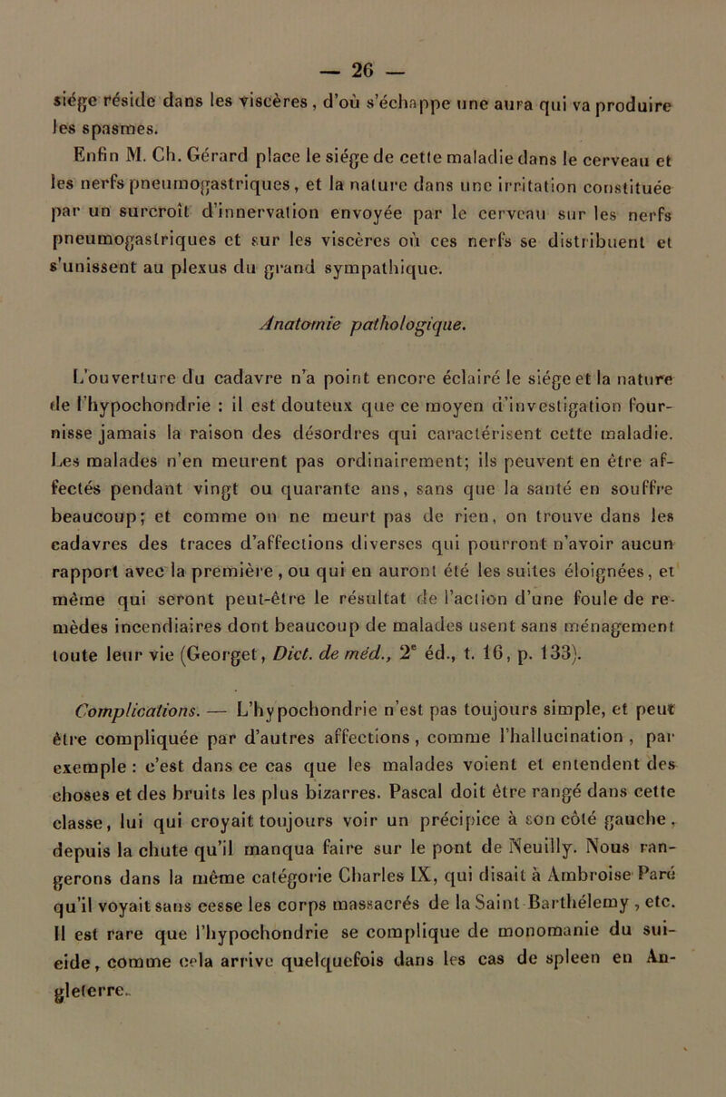 siège réside dans les viscères , d’où s’échappe une aura qui va produire les spasmes. Enfin M. Ch. Gérard place le siège de cette maladie dans le cerveau et les nerfs pneumogastriques, et la nature dans une irritation constituée par un surcroît d’innervation envoyée par le cervcati sur les nerfs pneumogastriques et sur les viscères où ces nerfs se distribuent et s’unissent au plexus du grand sympathique. Anatomie pathologique. [/ouverture du cadavre n’a point encore éclairé le siège et la nature de l’hypochondrie : il est douteux que ce moyen d’investigation four- nisse jamais la raison des désordres qui caractérisent cette maladie. Les malades n’en meurent pas ordinairement; ils peuvent en être af- fectés pendant vingt ou quarante ans, sans que la santé en souffre beaucoup; et comme on ne meurt pas de rien, on trouve dans les cadavres des traces d’affections diverses qui pourront n’avoir aucun rapport avec la première , ou qui en auront été les suites éloignées, et même qui seront peut-être le résultat de l’action d’une foule de re- mèdes incendiaires dont beaucoup de malades usent sans ménagement toute leur vie (Georget, Dkt. de méd., T éd., t. 16, p. 133). Complications. — L’hypochondrie n’est pas toujours simple, et peut être compliquée par d’autres affections, comme l’hallucination , par exemple : c’est dans ce cas que les malades voient et entendent des choses et des bruits les plus bizarres. Pascal doit être rangé dans cette classe, lui qui croyait toujours voir un précipice à son côté gauche, depuis la chute qu’il manqua faire sur le pont de Neuilly. Nous ran- gerons dans la même catégorie Charles IX, qui disait à Ambroise Paré qu’il voyait sans cesse les corps massacrés de la Saint Barthélemy , etc. Il est rare que l’hypochondrie se complique de monomanie du sui- cide, comme cela arrive quelquefois dans les cas de spleen en An- gleterre.