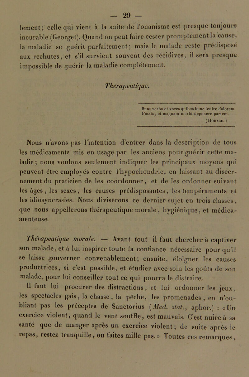 leraenl ; celle qui vient à la suite de l’onanisme est presque toujours incurable (Geor^el). Quand on peut faire cesser promptement la causCf la maladie se guérit parfaitement; mais le malade reste prédisposé aux rechutes, et s’il survient souvent des récidives, il sera presque impossible de guérir la maladie compléteuient. Thérapeutique. Sunt rerba et voces quibus liunc lenire dolorcm Possis, et magnam morbi dcponcre partein. ( UoRACE. ) Nous n’^avons j as l’intention d’entrer dans la description de tous les médicaments mis en usage par les anciens pour guérir cette ma- ladie; nous voulons seulement indiquer les principaux moyens qui peuvent être employés contre l’hypochondrie, en laissant au discer- nement du praticien de les coordonner, et de les ordonner suivant les âges , les sexes, les causes prédisposantes, les tempéraments et les idiosyncrasies. Nous diviserons ce dernier sujet en trois classes, que nous appellerons thérapeutique morale , hygiénique, et médica- menteuse. Thérapeutique morale. — Avant tout, il faut cherchera captiver son malade, et à lui Inspirer toute la confiance nécessaire pour qu’il se laisse gouverner convenablement; ensuite, éloigner les causes productrices, si c’est possible, et étudier avec soin les goûts de son malade, pour lui conseiller tout ce qui pourra le distraire. 11 faut lui procurer des distractions, et lui ordonner les jeux, les spectacles gais, lâchasse, la pêche, les promenades, en n’ou- bliant pas les préceptes de Sanctorius [Med. stat., aphor.) : «Un exercice violent, quand le vent souffle, est mauvais. C’est nuire à sa santé que de manger apres un exercice violent ; de suite après le repas, restez tranquille, ou faites mille pas.» Toutes ces remarques.