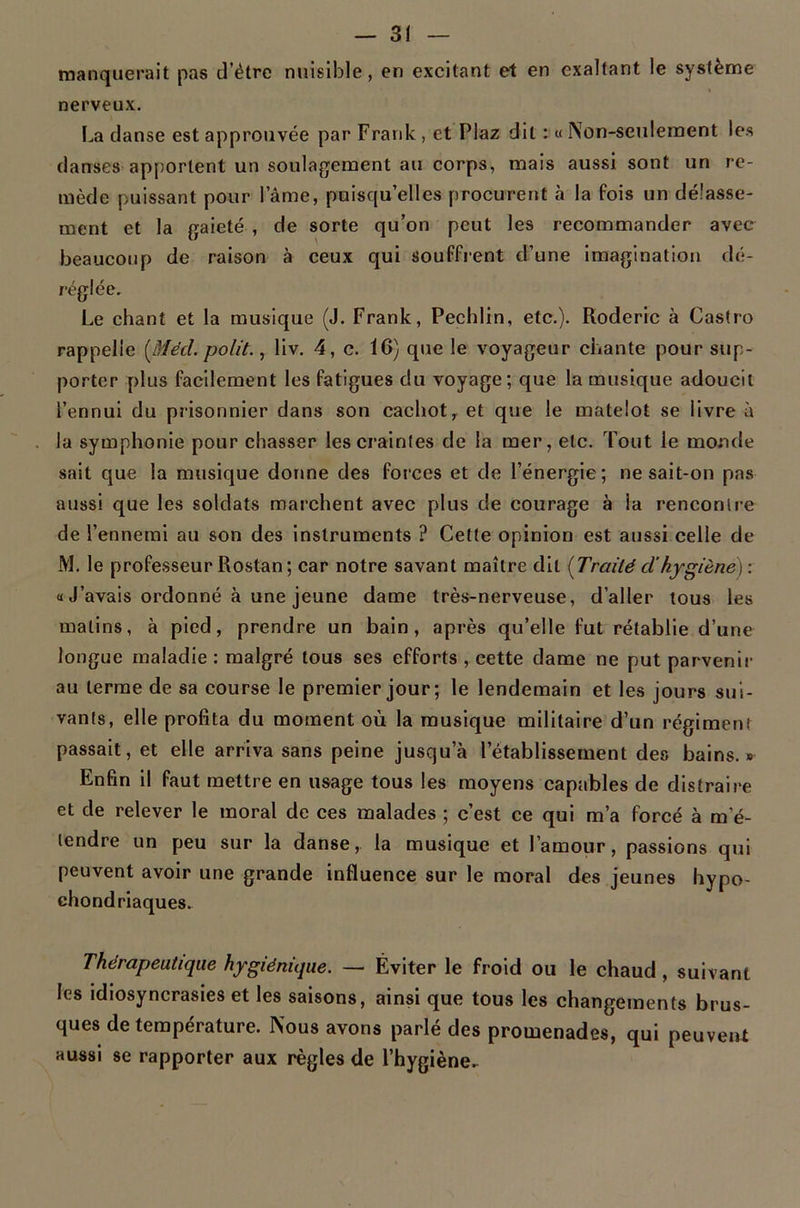 manquerait pas d’étre nuisible, en excitant et en exaltant le système nerveux. I.,a danse est approuvée par Frank , et Plaz dit : « Non-seulement les danses-apportent un soulagement au corps, mais aussi sont un re- mède puissant pour lame, puisqu’elles procurent à la fois un délasse- ment et la gaieté , de sorte qu’on peut les recommander avec beaucoup de raison à ceux qui souffrent d’une imagination dé- réglée. Le chant et la musique (J. Frank, Pechlin, etc.). Roderic à Castro rappelle [Mécl. polit. ^ liv. 4, c. 16) que le voyageur chante pour sup- porter plus facilement les fatigues du voyage; que la musique adoucit l’ennui du prisonnier dans son cachot,, et que le matelot se livre à la symphonie pour chasser les craintes de la mer, etc. Tout le monde sait que la musique donne des forces et de l’énergie; ne sait-on pas aussi que les soldats marchent avec plus de courage à la rencontre de l’ennemi au son des instruments ? Cette opinion est aussi celle de M. le professeur Rostan; car notre savant maître dit [Traité dhygiène) : « J’avais ordonné à une jeune dame très-nerveuse, d’aller tous les malins, à pied, prendre un bain, après qu’elle fut rétablie d’une longue maladie : malgré tous ses efforts , cette dame ne put parvenir au terme de sa course le premier jour; le lendemain et les jours sui- vants, elle profita du moment où la musique militaire'd’un régiment passait, et elle arriva sans peine jusqu’à l’établissement des bains.» Enfin il faut mettre en usage tous les moyens capables de distraire et de relever le moral de ces malades ; c’est ce qui m’a forcé à m’é- tendre un peu sur la danse, la musique et l’amour, passions qui peuvent avoir une grande influence sur le moral des jeunes hypo- chondriaques. Thérapeutique hygiénique. — Éviter le froid ou le chaud , suivant les idiosyncrasies et les saisons, ainsi que tous les changements brus- ques de température. Nous avons parlé des promenades, qui peuvent aussi se rapporter aux règles de l’hygiène.