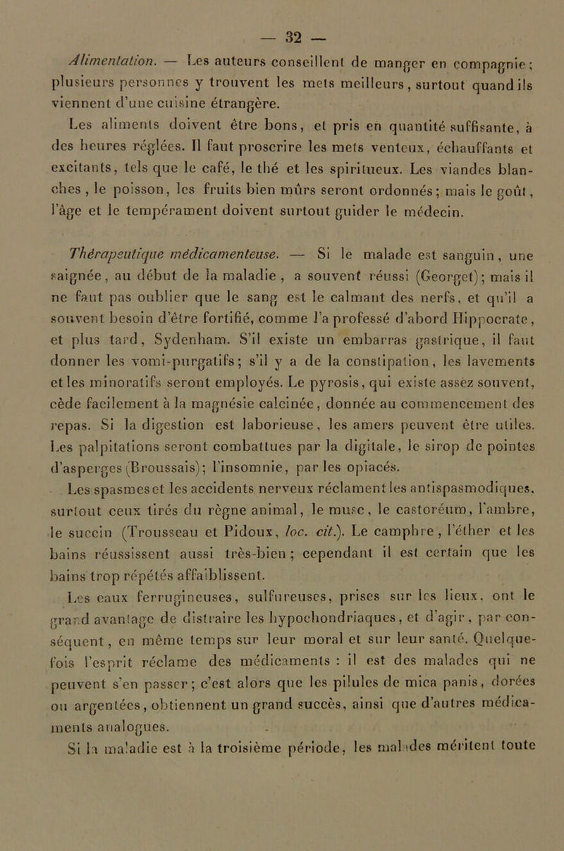 Ahmenlation. — Les auteurs consclMcnl de maufrer en compagnie; plusieurs personnes y trouvent les mels meilleurs , surtout quand ils viennent d’une cuisine étrangère. Les aliments doivent être bons, et pris en quantité suffisante, à des heures réglées. Il faut proscrire les mets venteux, échauffants et excitants, tels que le café, le thé et les spiritueux. Les viandes blan- ches , le poisson, les fruits bien mûrs seront ordonnés; mais le goût, l’âge et le tempérament doivent surtout guider le médecin. Thôrapsutiqiie médicamenteuse. — Si le malade est sanguin, une saignée, au début de la maladie , a souvent réussi (Georget); mais il ne faut pas oublier que le sang est le calmant des nerfs, et qu’il a souvent besoin d’être fortifié, comme l’a professé d’abord Llippocrate, et plus tard, Sydenham. S’il existe un embarras gastrique, il faut donner les vomi-purgatifs ; s’il y a de la constipation, les lavements et les minoralifs seront employés. Le pyrosis, qui existe assez souvent, cède facilement à la magnésie calcinée , donnée au commencement des repas. Si la digestion est laborieuse, les amers peuvent être utiles. Les palpitations seront combattues par la digitale, le sirop de pointes d’asperges (Broussais); l’insomnie, parles opiacés. Les spasmes et les accidents nerveux réclament les antispasmodiques, surtout ceux tirés du règne animal, le mu.«c, le castoréura, l'ambre, le succin (Trousseau et Pidoux, loc. citi). Le camphre, l’éther et les bains réussissent aussi très-bien ; cependant il est certain que les bains trop répétés affaiblissent. Les eaux ferrugineuses, sulfureuses, prises sur les lieux, ont le grar.d avantage de distraire les hypochondriaques, et d’agir, par con- séquent, en même temps sur leur moral et sur leur santé. Quelque- fois l’esprit réclame des médicaments : il est des malades qui ne peuvent s’en passer; c’est alors que les pilules de mica panis, dorées ou argentées, obtiennent un grand succès, ainsi que d’autres médica- ments analogues. SI la maladie est h la troisième période, les malades méritent toute