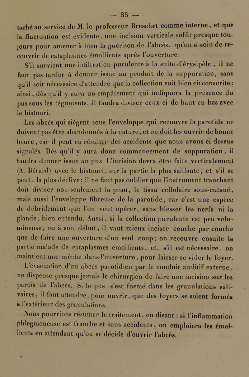 taché au service (Je M. le professeur Breschet comme interne, et que la fluclualion est évidente, une incision verticale suffit presque tou- jours pour amener à bien la guérison de 1 abcès, qu on a soin de re- couvrir de cataplasmes émollients après 1 ouverture. S’il survient une infiltration purulente à la suite d’érysipèle , il ne faut pas tarder à donner issue au produit de la suppuration, sans qu’il soit nécessaire d’attendre que la collection soit bien circonscrite ; ainsi, dès qu’il y aura un empâtement qui indiquera la présence du pus sous les téguments, il faudra diviser ceux-ci de haut en bas avec le bistouri. Les ^bcès qui siègent sous l’enveloppe qui recouvre la parotide ne doivent pas être abandonnes à la nature, et on doit lés ouvrir de bonne heure, car il peut en résulter des accidents que nous avons ci-dessus signalés. Dès qu’il y aura donc commencement de suppuration , il faudra donner issue au pus L’incision devra être faite verticalement (A. Bérard) avec le bistouri, sur la partie la plus saillante, et s’il se peut, la plus déclive ; il ne faut pas oublier que l’instrument tranchant doit diviser non-seulement la peau, le tissu cellulaire sous-cutané, mais aussi l’enveloppe fibreuse de la parotide, car c’est une espèce de débridement que Ton veut opérer, sans blesser les nerfs ni la glande, bien entendu. Aussi, si la collection purulente est peu volu- mineuse, ou à son début, il vaut mieux inciser couche par couche que de faire une ouverture d’un seul coup; on recouvre ensuite la partie malade de cataplasmes émollients, et, s’il est nécessaire, on maintient une mèche dans l’ouverture, pour laisser se vider le foyer. L’évacuation d’un abcès parotidien par le conduit auditif externe, ne dispense presque jamais le chirurgien de faire une incision sur les parois de l’abcès. Si le pus s’est formé dans les granulations sali- vaires, il faut attendre, pour ouvrir, que des foyers se soient formés à l’extérieur des granulations. Nous pourrions résumer le traitement, en disant : si l’inflammation phlegmoneuse est franche et sans accidents, on emploiera les émol- lients en attendant qu’on se décide d’ouvrir l’abcès.