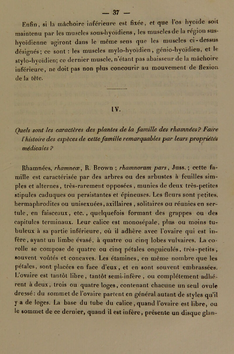 Enfin, si la mâchoire inférieure est fixée, et que l’os hyoïde soit maintenu par les muscles sous-hyoïdiens, les muscles de la région sus- hyoïdienne agiront dans le même sens que les muscles ci-dessus désignés; ce sont : les muscles mylo-hyoïdien, génio-hyoïdien, et le stylo-hyoïdien; ce dernier muscle, n’étant pas abaisseur de la mâchoire inférieure, ne doit pas non plus concourir au mouvement de flexion de la tète. IV. Quels sont les caractères des plantes delà famille des rhamnées? Faire l'histoire des espèces de cette famille remarquables par leurs propriétés médicales P Rhamnées, rhamneæ, R. Brown ; rhamnorum pars, Juss. ; cette fa- mille est caractérisée par des arbres ou des arbustes à feuilles sim- ples et alternes, très-rarement opposées , munies de deux très-petites stipules caduques ou persistantes et épineuses. Les fleurs sont petites, hermaphrodites ou unisexuées, axillaires , solitaires ou réunies en ser- tule, en faisceaux, etc., quelquefois formant des grappes ou des capitules terminaux. Leur calice est monosépale, plus ou moins tu- buleux à sa partie inférieure, où il adhère avec l’ovaire qui est in- fère, ayant un limbe évasé, à quatre ou cinq lobes vulvaires. La co- rolle se compose de quatre ou cinq pétales onguiculés, très-petits, souvent voûtés et concaves. Les étamines, en même nombre que les pétales, sont placées en face d’eux, et en sont souvent embrassées. L’ovaire est tantôt libre, tantôt semi-infère , ou complètement adhé- rent à deux, trois ou quatre loges, contenant chacune un seul ovule dressé: du sommet de l’ovaire parlent en général autant de styles qu’il y a de loges. La base du tube du calice, quand l’ovaire est libre, ou le sommet de ce dernier, quand il est infère, présente un disque glan-