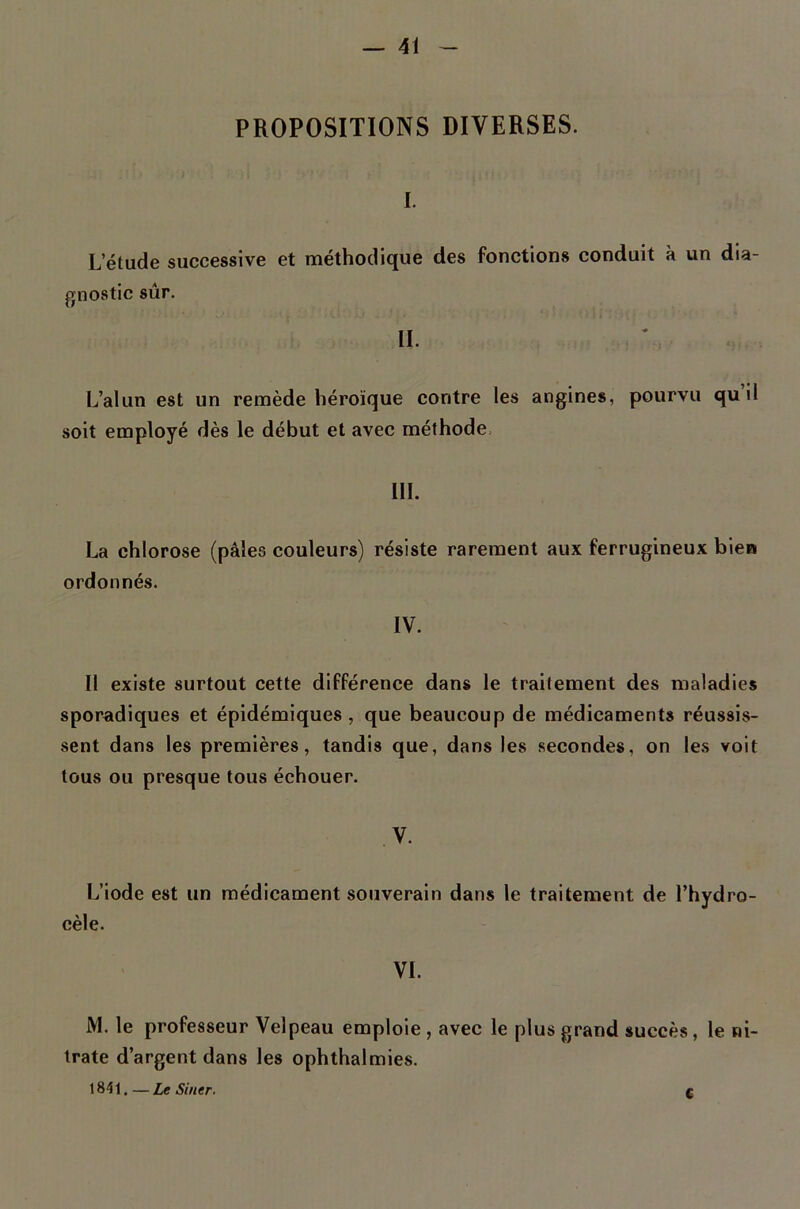 PROPOSITIONS DIVERSES. I. L’étude successive et méthodique des fonctions conduit à un dia- gnostic sûr. II. L’alun est un remède héroïque contre les angine», pourvu quil soit employé dès le début et avec méthode. IIL La chlorose (pâles couleurs) résiste rarement aux ferrugineux bien ordonnés. IV. Il existe surtout cette différence dans le traitement des maladies sporadiques et épidémiques, que beaucoup de médicaments réussis- sent dans les premières, tandis que, dans les secondes, on les voit tous ou presque tous échouer. , V. L’iode est un médicament souverain dans 1e traitement de l’hydro- cèle. VI. iVl. le professeur Velpeau emploie , avec le plus grand succès, le ni- trate d’argent dans les ophthalmies. 1841. — Le Siner. c