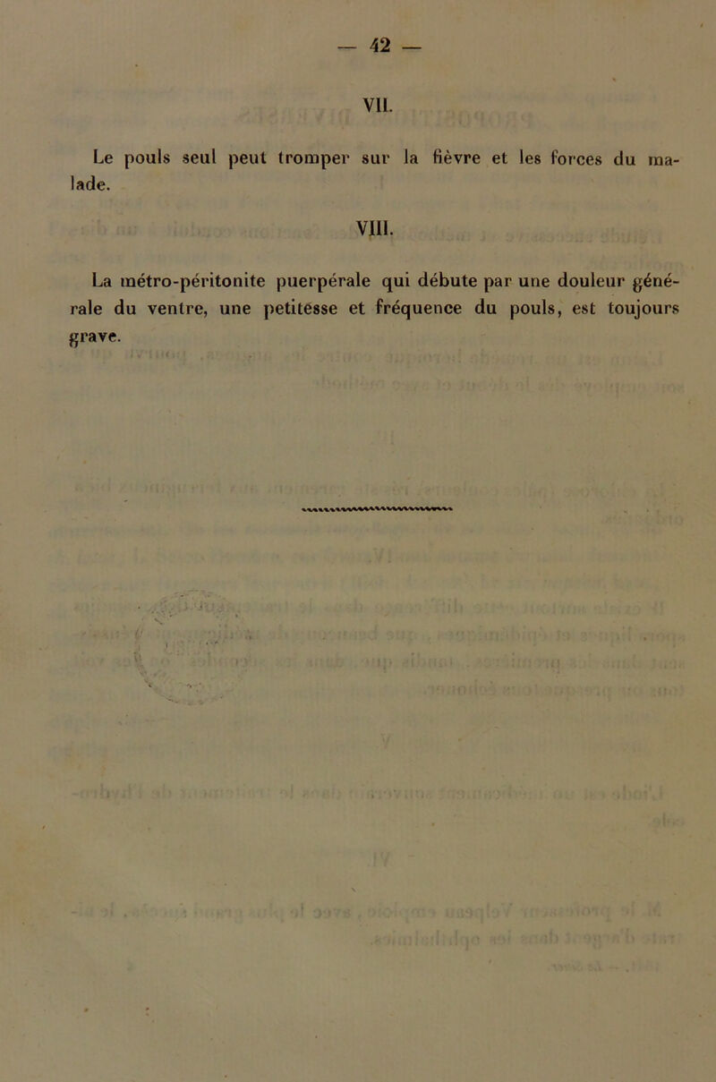 VU. Le pouls seul peut tromper sur la fièvre et les Forces du ma- lade. VIII. La métro-péritonite puerpérale qui débute par une douleur géné- rale du ventre, une petitesse et fréquence du pouls, est toujours grave.