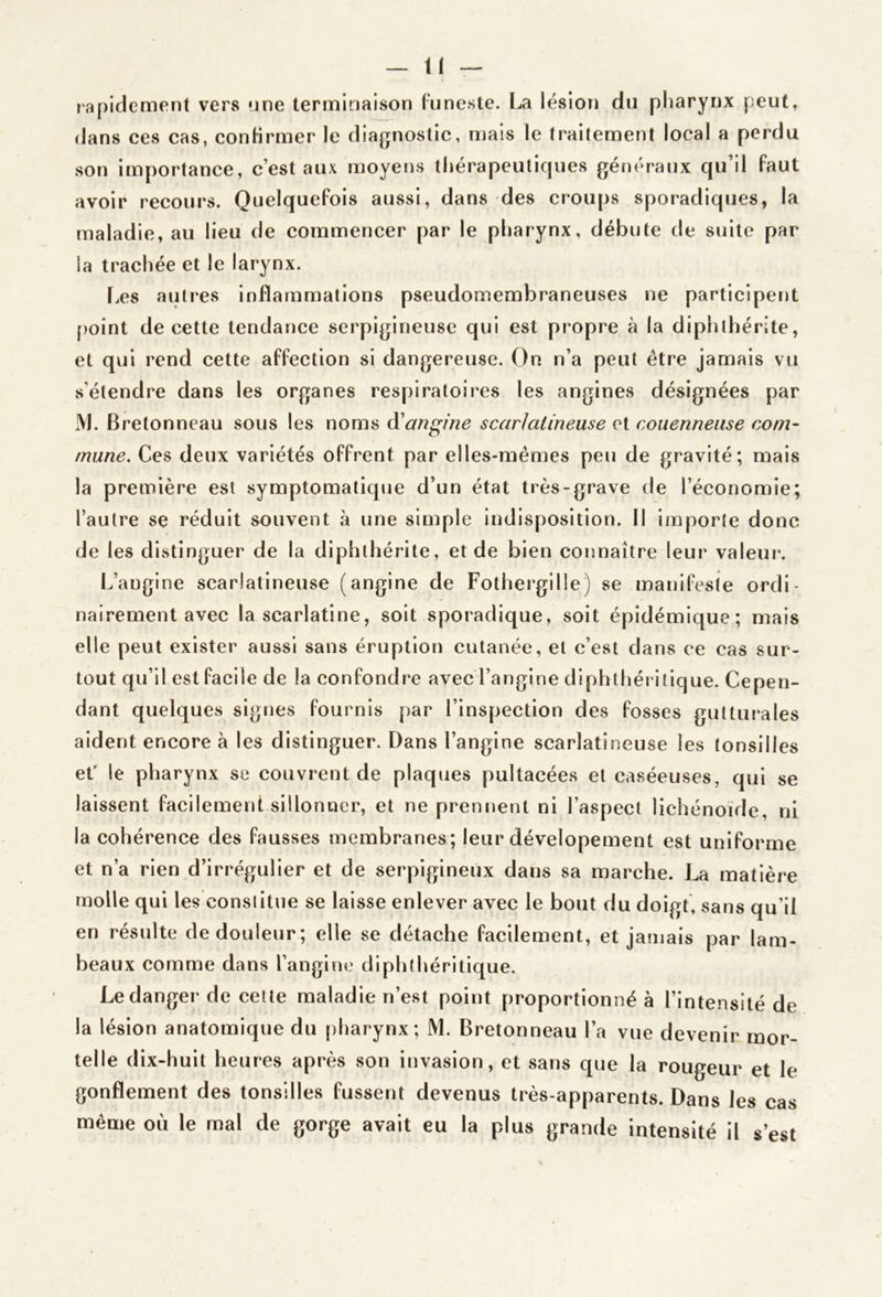 lapiclement vers nne terminaison Funeste. La lésion du pharynx peut, dans ces cas, conHrmer le diagnostic, mais le traitement local a perdu son Importance, c’est aux moyens thérapeutiques généraux qu’il Faut avoir recours. QuelqueFois aussi, dans des croups sporadiques, la maladie, au lieu de commencer par le pharynx, débute de suite par la trachée et le larynx. f.es autres InFlammatlons pseudomembraneuses ne participent point de cette tendance serpigineuse qui est propre à la dlphthérite, et qui rend cette aFFection si dangereuse. On n’a peut être jamais vu s’étendre dans les organes respiratoii*es les angines désignées par M. Bretonneau sous les noms A'angine scarlatineuse et couennense com- mune. Ces deux variétés oFFrent par elles-mêmes peu de gravité; mais la première est symptomatique d’un état très-grave de l’économie; l’autre se réduit souvent à une simple Indisposition. Il importe donc de les distinguer de la diphthérite, et de bien connaître leur valeur. L’angine scarlatineuse (angine de Fothergille) se manlFeste ordi- nairement avec la scarlatine, soit sporadique, soit épidémique; mais elle peut exister aussi sans éruption cutanée, et c’est dans ce cas sur- tout qu’il est Facile de la conFondre avec l’angine diphthéritique. Cepen- dant quelques signes Fournis par l’inspection des Fosses gutturales aident encore à les distinguer. Dans l’angine scarlatineuse les tonsilles eC le pharynx se couvrent de plaques pultacées et caséeuses, qui se laissent Facilement sillonner, et ne prennent ni l’aspect lichénoide, ni la cohérence des Fausses membranes; leur dévelopement est uniForme et n’a rien d’irrégulier et de serpigineux dans sa marche. La matière molle qui les constitue se laisse enlever avec le bout du doigt, sans qu’il en résulte de douleur; elle se détache Facilement, et jamais par lam- beaux comme dans l’angine diphthéritique. Le danger de cette maladie n’est point proportionné à l’intensité de la lésion anatomique du pharynx; M. Bretonneau l’a vue devenir mor- telle dix-huit heures après son invasion, et sans que la rougeur et le gonflement des tonsilles Fussent devenus très-apparents. Dans les cas même où le mal de gorge avait eu la plus grande intensité il s’est