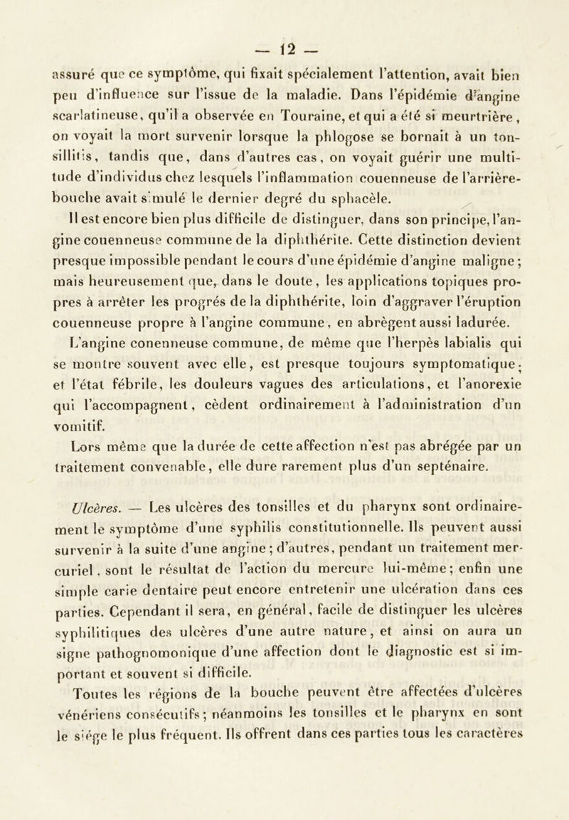 assuré que ce symptôme, qui fixait spécialement l’attention, avait bien y)eu d’influence sur l’issue de la maladie. Dans l’épidémie d’àngine scarlatineuse, qu’il a observée en Touraine, et qui a été si meurtrière , on voyait la mort survenir lorsque la phlogose se bornait à un ton- sillit’.s, tandis que, dans d’autres cas, on voyait guérir une multi- tude d’individus chez lesquels l’inflammation couenneuse de l’arrière- bouche avait s'mulé le dernier degré du sphacèle. ^ Il est encore bien plus difficile de distinguer, dans son princi[)e, l’an- gine couenneuse commune de la diphthérite. Cette distinction devient presque impossible pendant le cours d’une épidémie d’angine maligne ; mais heureusement que, dans le doute, les applications topiques pro- pres à arrêter les progrès delà diphthérite, loin d’aggraver l’éruption couenneuse propre à l’angine commune, en abrègent aussi ladurée. L’angine conenneuse commune, de même que l’herpès labialis qui se montre souvent avec elle, est presque toujours symptomatique- et l’état fébrile, les douleurs vagues des articulations, et l’anorexie qui l’accompagnent, cèdent ordinairemeîil à l’administration d’un vomitif. Lors même que ladurée de cette affection n’est pas abrégée par un traitement convenable, elle dure rarement plus d’un septénaire. Ulcères. — Les ulcères des tonsillos et du pharynx sont ordinaire- ment le symptôme d’une syphilis constitutionnelle. Ils peuvent aussi survenir à la suite d’aune angine; d’autres, pendant un traitement mer- curiel. sont le résultat de Faction du mercure lui-même; enfin une simple carie dentaire peut encore entretenir une ulcération dans ces parties. Cependant il sera, en général, facile de distinguer les ulcères syphilitiques des ulcères d’une autre nature, et ainsi on aura un signe pathognomonique d’une affection dont le diagnostic est si im- portant et souvent si difficile. Toutes les régions de la bouche peuvent être affectées d’ulcères vénériens consécutifs; néanmoins les tonsilles et le pharynx en sont le s^ége le plus fréquent. Ils offrent dans ces parties tous les caractères