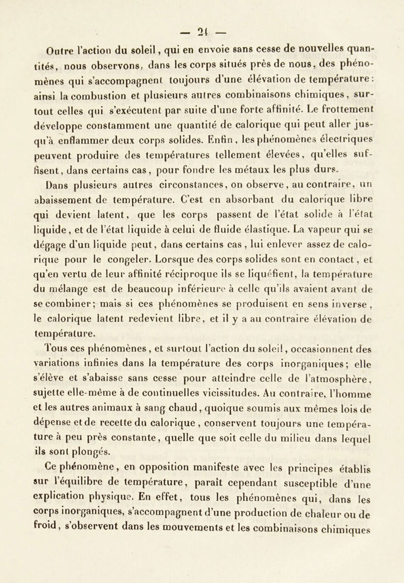 Outre l’action du soleil, qui en envoie sans cesse de nouvelles quan- tités, nous observons, dans les corps situés près de nous, des phéno- mènes qui s’accompagnent toujours d’une élévation de température : ainsi la combustion et plusieurs autres combinaisons chimiques, sur- tout celles qui s’exécutent par suite d’une forte affinité. Le frottement développe constamment une quantité de calorique qui peut aller jus- qu’à enflammer deux corps solides. Enfin, les phénomènes électriques peuvent produire des températures tellement élevées, qu’elles suf- fisent, dans certains cas, pour fondre les métaux les plus durs. Dans plusieurs autres circonstances, on observe , au contraire, un abaissement de température. C’est en absorbant du calorique libre qui devient latent, que les corps passent de l’étal solide à l’état liquide, et de l’état liquide à celui de fluide élastique. La vapeur qui se dégage d’un liquide peut, dans certains cas , lui enlever assez de calo- rique pour le congeler. Lorsque des corps solides sont en contact, et qu’en vertu de leur affinité réciproque ils se liquéfient, la température du mélange est de beaucoup inférieure à celle qu’ils avaient avant de se combiner; mais si ces phénomènes se produisent en sens inverse, le calorique latent redevient libre, et il y a au contraire élévation de température. Tous ces phénomènes, et surtout l’action du soleil, occasionnent des variations infinies dans la température des corps inorganiques; elle s’élève et s’abaisse sans cesse pour atteindre celle de l’atmosphère, sujette elle-même à de cojitinuelles vicissitudes. Au contraire, l’homme et les autres animaux à sang chaud, quoique soumis aux mêmes lois de dépense et de recette du calorique , conservent toujours une tempéra- ture à peu près constante, quelle que soit celle du milieu dans lequel ils sont plongés. Ce phénomène, en opposition manifeste avec les principes établis sur l’équilibre de température, paraît cependant susceptible d’une explication physique. En effet, tous les phénomènes qui, dans les corps inorganiques, s’accompagnent d’une production de chaleur ou de froid, s’observent dans les mouvements et les combinaisons chimiques