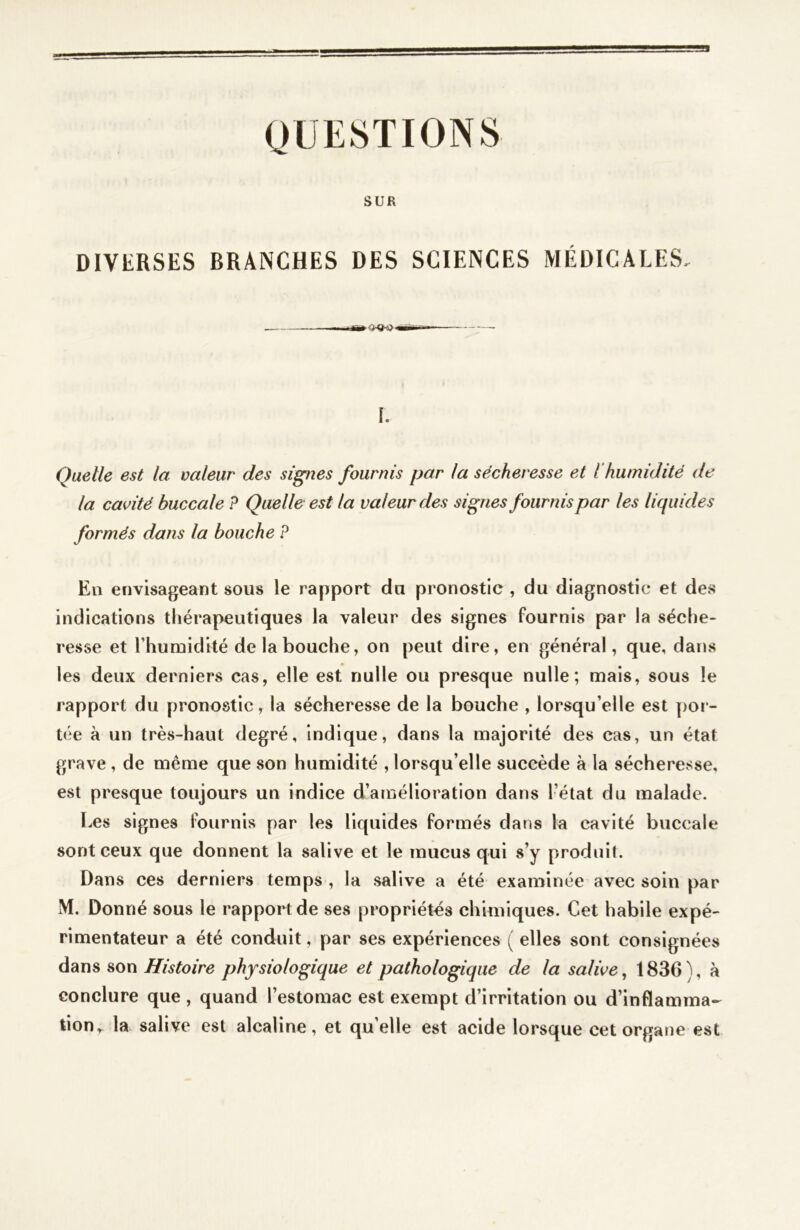 QUESTIONS SUR DIVERSES BRANCHES DES SCIENCES MÉDICALES, 1. Quelle est la valeur des signes fournis par la sécheresse et ihumidité de la cavité buccale P Quelle est la valeur des signes fournis par les liquides formés dans la bouche P En envisageant sous le rapport du pronostic , du diagnostic et des indications thérapeutiques la valeur des signes fournis par la séche- resse et l’humidité de la bouche, on peut dire, en général, que, dans les deux derniers cas, elle est nulle ou presque nulle; mais, sous le rapport du pronostic, la sécheresse de la bouche , lorsqu'elle est por- tée à un très-haut degré, indique, dans la majorité des cas, un état grave , de même que son humidité , lorsqu’elle succède à la sécheresse, est presque toujours un indice d’amélioration dans l’état du malade. Les signes fournis par les liquides formés dans la cavité buccale sont ceux que donnent la salive et le mucus qui s’y produit. Dans ces derniers temps , la salive a été examinée avec soin par M. Donné sous le rapport de ses propriétés chimiques. Cet habile expé- rimentateur a été conduit, par ses expériences ( elles sont consignées dans son Histoire physiologique et pathologique de la salive, 1836 ), à conclure que , quand l’estomac est exempt d’irritation ou d’inflamma- tion, la salive est alcaline, et quelle est acide lorsque cet organe est