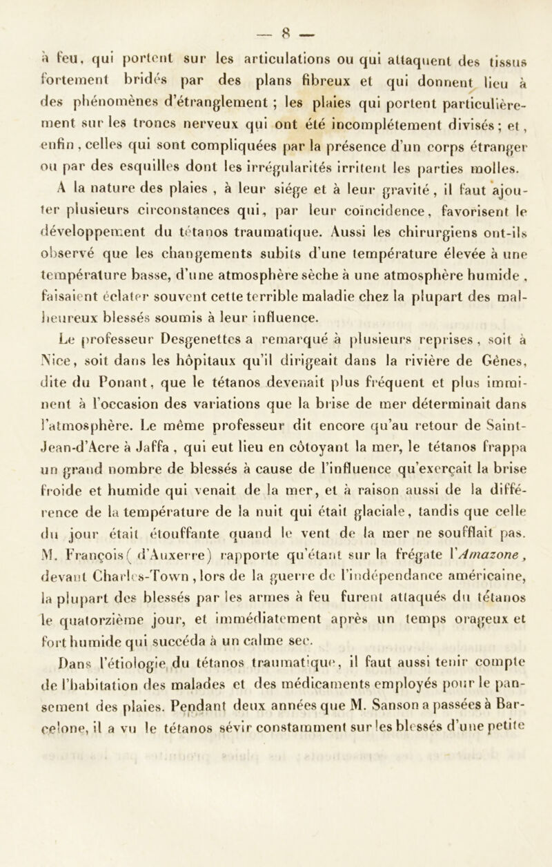 à feu, qui portent sur les articulations ou qui attaquent des tissus fortement bridés par des plans fibreux et qui donnent lieu à des phénomènes d’étranglement ; les plaies qui portent particulière- ment sur les troncs nerveux qui ont été incomplètement divisés; et, enfin , celles qui sont compliquées par la présence d’un corps étranger ou par des esquilles dont les irrégularités irritent les parties molles. A la nature des plaies , à leur siège et à leur gravité, il faut ajou- ter plusieurs circonstances qui, par leur coïncidence, favorisent le développement du tétanos traumatique. Aussi les chirurgiens ont-ils observé que les changements subits d’une température élevée à une température basse, d’une atmosphère sèche à une atmosphère humide , faisaient éclater souvent cette terrible maladie chez la plupart des mal- heureux blessés soumis à leur influence. Le professeur Desgenettes a remarqué à plusieurs reprises, soit à Nice, soit dans les hôpitaux qu’il dirigeait dans la rivière de Gènes, dite du Ponant, que le tétanos devenait plus fréquent et plus immi- nent à l’occasion des variations que la brise de mer déterminait dans l’atmosphère. Le même professeur dit encore qu’au retour de Saint- Jean-d’Acre à Jaffa , qui eut lieu en côtoyant la mer, le tétanos frappa un grand nombre de blessés à cause de l’influence qu’exerçait la brise froide et humide qui venait de la mer, et à raison aussi de la diffé- rence de la température de la nuit qui étai! glaciale, tandis que celle du jour était étouffante quand le vent de la mer ne soufflait pas. M. François ( d’Auxerre) r appor te qu’étant sur la frégate XAmazone, devant Charles-Tovvn , lors de la guerr e de l’indépendance américaine, la plupart des blessés par les armes à feu furent attaqués du tétanos le quatorzième jour1, et immédiatement après un temps orageux et fort humide qui succéda à un calme sec. Dans l’étiologie du tétanos traumatique, il faut aussi tenir compte île l’habitation des malades et des médicaments employés pour le pan- sement des plaies. Pendant deux années que M. Sanson a passées à Bar- celone, il a vu le tétanos sévir constamment sur les blessés d’une petite