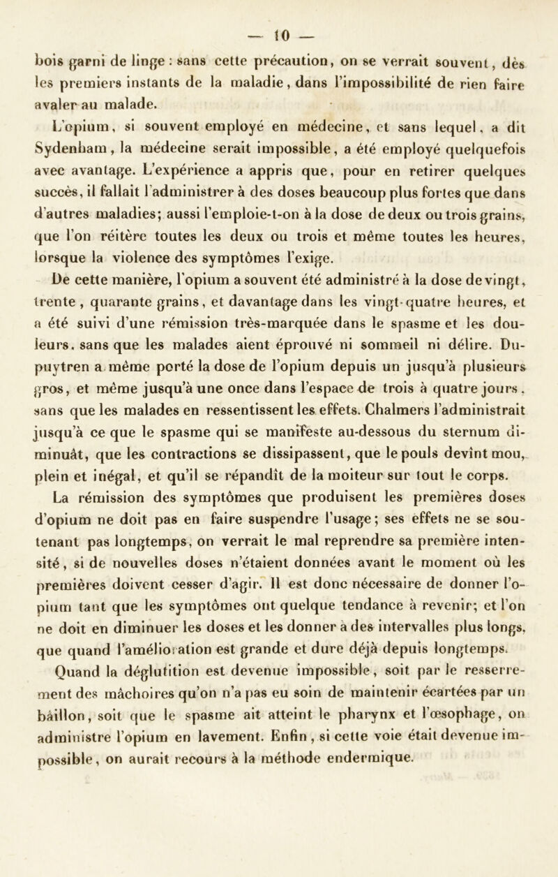 bois garni de linge : sans cette précaution, on se verrait souvent, dès les premiers instants de la maladie, dans l’impossibilité de rien faire avaler au malade. L’opium, si souvent employé en médecine, et sans lequel, a dit Sydenham, la médecine serait impossible, a été employé quelquefois avec avantage. L’expérience a appris que, pour en retirer quelques succès, il fallait ladministrer à des doses beaucoup plus fortes que dans d’autres maladies; aussi l’emploie-t-on à la dose de deux ou trois grains, que l’on réitère toutes les deux ou trois et même toutes les heures, lorsque la violence des symptômes l’exige. Üe cette manière, l’opium a souvent été administré à la dose de vingt, trente , quarante grains, et davantage dans les vingt-quatre heures, et a été suivi d’une rémission très-marquée dans le spasme et les dou- leurs, sans que les malades aient éprouvé ni sommeil ni délire. Du- puytren a même porté la dose de l’opium depuis un jusqu’à plusieurs gros, et même jusqu’à une once dans l’espace de trois à quatre jours . sans que les malades en ressentissent les effets. Chalmers l’administrait jusqu’à ce que le spasme qui se manifeste au-dessous du sternum di- minuât, que les contractions se dissipassent, que le pouls devînt mou, plein et inégal, et qu’il se répandît de la moiteur sur tout le corps. La rémission des symptômes que produisent les premières doses d’opium ne doit pas en faire suspendre l’usage; ses effets ne se sou- tenant pas longtemps, on verrait le mal reprendre sa première inten- sité , si de nouvelles doses n’étaient données avant le moment où les premières doivent cesser d’agir. 11 est donc nécessaire de donner l’o- pium tant que les symptômes ont quelque tendance à revenir; et l’on ne doit en diminuer les doses et les donner a des intervalles plus longs, que quand l’amélio: alion est grande et dure déjà depuis longtemps, Quand la déglutition est devenue impossible, soit par le resserre- ment des mâchoires qu’on n’a pas eu soin de maintenir écartées par un bâillon, soit que le spasme ait atteint le pharynx et l’œsophage, on administre l’opium en lavement. Enfin, si cette voie était devenue im- possible, on aurait recours à la méthode enderrnique.