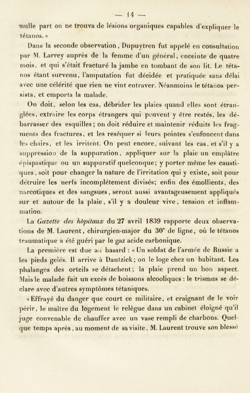nulle part on ne trouva de lésions organiques capables d’expliquer le tétanos. » Dans la seconde observation, Dupuytren fut appelé en consultation par M. Larrey auprès de la femme d’un général, enceinte de quatre mois, et qui s’était fracturé la jambe en tombant de son lit. Le téta- nos étant survenu, l’amputation fut décidée et pratiquée sans délai avec une célérité que rien ne vint entraver. Néanmoins le tétanos per- sista, et emporta la malade. On doit, selon les cas, débrider les plaies quand elles sont étran- glées, extraire les corps étrangers qui peuvent y être restés, les dé- barrasser des esquilles; on doit réduire et maintenir réduits les frag- ments des fractures, et les réséquer si leurs pointes s’enfoncent dans les chairs, et les irritent. On peut encore, suivant les cas, et s’il y a suppression de la suppuration, appliquer sur la plaie un emplâtre épispastique ou un suppuratif quelconque; y porter même les causti- ques , soit pour changer la nature de l’irritation qui y existe, soit pour détruire les nerfs incomplètement divisés; enfin des émollients, des narcotiques et des sangsues, seront aussi avantageusement appliqués sur et autour de la plaie, s’il y a douleur vive, tension et inflam- mation. La Gazette des hôpitaux du 27 avril 1839 rapporte deux observa- tions de M. Laurent, chirurgien-major du 30fe de ligne, où le tétanos traumatique a été guéri par le gaz acide carbonique. La première est due au hasard : « Un soldat de l’armée de Russie a les pieds gelés. Il arrive à Dantzick;on le loge chez un habitant. Les phalanges des orteils se détachent; la plaie prend un bon aspect. Mais le malade fait un excès de boissons alcooliques : le trismus se dé- clare avec d’autres symptômes tétaniques. «Effrayé du danger que court ce militaire, et craignant de le voir périr, le maître du logement le relègue dans un cabinet éloigné qu’il juge convenable de chauffer avec un vase rempli de charbons. Quel- que temps après , au moment de sa visite, M. Laurent trouve son blessé