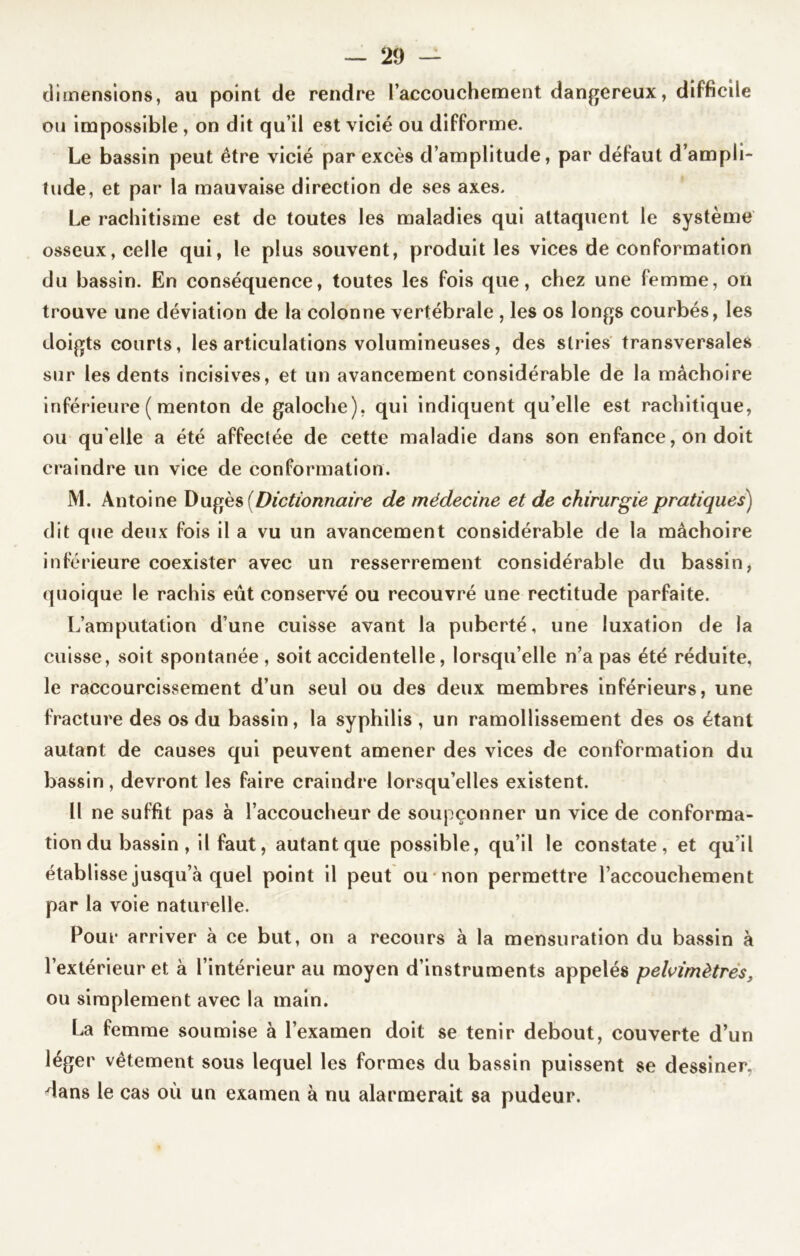 dimensions, au point de rendre l’accouchement dangereux, difficile ou impossible , on dit qu’il est vicié ou difforme. Le bassin peut être vicié par excès d’amplitude, par défaut d’ampli- îude, et par la mauvaise direction de ses axes. Le rachitisme est de toutes les maladies qui attaquent le système osseux, celle qui, le plus souvent, produit les vices de conformation du bassin. En conséquence, toutes les fois que, chez une femme, on trouve une déviation de la colonne vertébrale , les os longs courbés, les doigts courts, les articulations volumineuses, des stries transversales sur les dents incisives, et un avancement considérable de la mâchoire inférieure ( menton de galoche), qui indiquent qu’elle est rachitique, ou qu elle a été affectée de cette maladie dans son enfance, on doit craindre un vice de conformation. M. Antoine Dugès (Dictionnaire de médecine et de chirurgie pratiques) dit que deux fois il a vu un avancement considérable de la mâchoire inférieure coexister avec un resserrement considérable du bassin, quoique le rachis eût conservé ou recouvré une rectitude parfaite. L’amputation d’une cuisse avant la puberté, une luxation de la cuisse, soit spontanée , soit accidentelle, lorsqu’elle n’a pas été réduite, le raccourcissement d’un seul ou des deux membres inférieurs, une fracture des os du bassin, la syphilis , un ramollissement des os étant autant de causes qui peuvent amener des vices de conformation du bassin, devront les faire craindre lorsqu’elles existent. Il ne suffit pas à l’accoucheur de soupçonner un vice de conforma- tion du bassin , il faut, autant que possible, qu’il le constate, et qu’il établisse jusqu’à quel point il peut ou non permettre l’accouchement par la voie naturelle. Pour arriver à ce but, on a recours à la mensuration du bassin à l’extérieur et à l’intérieur au moyen d’instruments appelés pelvimètres, ou simplement avec la main. La femme soumise à l’examen doit se tenir debout, couverte d’un léger vêtement sous lequel les formes du bassin puissent se dessiner, dans le cas où un examen à nu alarmerait sa pudeur.