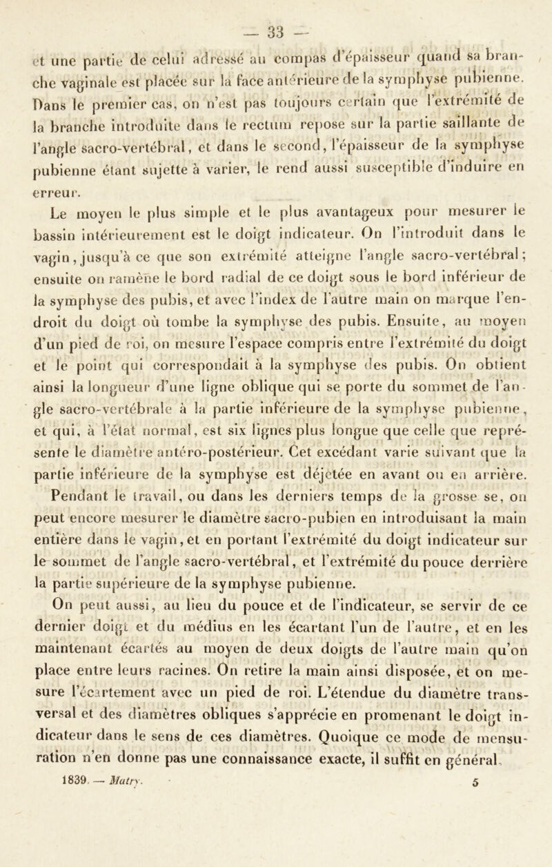 et une partie de celui adresse au compas d épaisseur quand sa blan- che vaginale est placée sur la face antérieure de la symphyse pubienne. Dans le premier cas, on n’est pas toujours certain que 1 extrémité de la branche introduite dans le rectum repose sur la partie saillante de l’angle sacro-vertébral, et dans le second, l’épaisseur de la symphyse pubienne étant sujette à varier, le rend aussi susceptible d induire en erreur. Le moyen le plus simple et le plus avantageux pour mesurer le bassin intérieurement est le doigt indicateur. On l’introduit dans le vagin, jusqu’à ce que son extrémité atteigne l’angle sacro-vertébral; ensuite on ramène le bord radial de ce doigt sous le bord inférieur de la symphyse des pubis, et avec l’index de l’autre main on marque l’en- droit du doigt où tombe la symphyse des pubis. Ensuite, au moyen d’un pied de roi, on mesure l’espace compris entre l’extrémité du doigt et le point qui correspondait à la symphyse des pubis. On obtient ainsi la longueur d’une ligne oblique qui se porte du sommet de l’an- gle sacro-vertébrale à la partie inférieure de la symphyse pubienne, et qui, à l’état normal, est six lignes plus longue que celle que repré- sente le diamètre antéro-postérieur. Cet excédant varie suivant que la partie inférieure de la symphyse est déjetée en avant ou en ar rière. Pendant le travail, ou dans les derniers temps de la grosse se, on peut encore mesurer le diamètre sacro-pubien en introduisant la main entière dans le vagin, et en por tant l’extrémité du doigt indicateur sur le sommet de l’angle sacro-vertébral, et l’extrémité du pouce derrière la partie supérieure de la symphyse pubienne. On peut aussi, au lieu du pouce et de l’indicateur, se servir de ce dernier doigt et du médius en les écartant l’un de l’autre, et en les maintenant écartés au moyen de deux doigts de l’autre main qu’on place entre leurs racines. On retire la main ainsi disposée, et on me- sure l’écartement avec un pied de roi. L’étendue du diamètre trans- versal et des diamètres obliques s’apprécie en promenant le doiot in- dicateur dans le sens de ces diamètres. Quoique ce mode de mensu- ration n’en donne pas une connaissance exacte, il suffit en général, 1839. — Main- 5