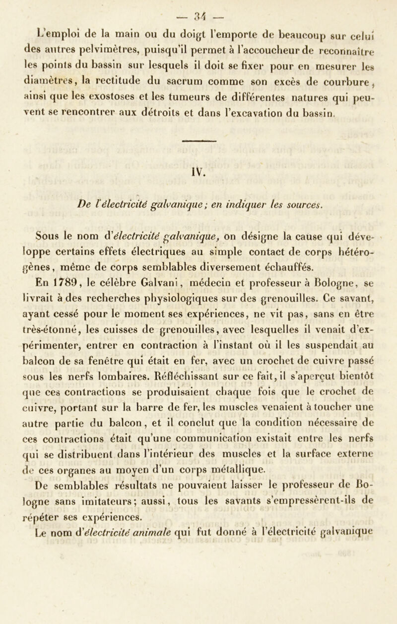 L’emploi de la main ou du doigt l’emporte de beaucoup sur celui des autres pelvimètres, puisqu’il permet à l’accoucheur de reconnaître les points du bassin sur lesquels il doit se fixer pour en mesurer les diamètres, la rectitude du sacrum comme son excès de courbure, ainsi que les exostoses et les tumeurs de différentes natures qui peu- vent se rencontrer aux détroits et dans l’excavation du bassin. IV. De l’électricité galvanique ; en indiquer les sources. Sous le nom d’électricité galvanique, on désigne la cause qui déve- loppe certains effets électriques au simple contact de corps hétéro- gènes , même de corps semblables diversement échauffés. En 1789, le célèbre Galvani, médecin et professeur à Bologne, se livrait à des recherches physiologiques sur des grenouilles. Ce savant, ayant cessé pour le moment ses expériences, ne vit pas, sans en être très-étonné, les cuisses de grenouilles, avec lesquelles il venait d’ex- périmenter, entrer en contraction à l’instant où il les suspendait au balcon de sa fenêtre qui était en fer, avec un crochet de cuivre passé sous les nerfs lombaires. Réfléchissant sur ce fait, il s’aperçut bientôt que ces contractions se produisaient chaque fois que le crochet de cuivre, portant sur la barre de fer, les muscles venaient à toucher une autre partie du balcon, et il conclut que la condition nécessaire de ces contractions était qu’une communication existait entre les nerfs qui se distribuent dans l’intérieur des muscles et la surface externe de ces organes au moyen d’un corps métallique. De semblables résultats ne pouvaient laisser le professeur de Bo- logne sans imitateurs; aussi, tous les savants s’empressèrent-ils de répéter ses expériences. Le nom üélectricité animale qui fut donné à l’électricité galvanique