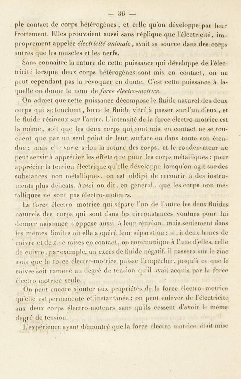 pie contact de corps hétérogènes , et celle qu’on développe par leur frottement. Elles prouvaient aussi sans réplique que l’électricité, im- proprement appelée électricité animale, avait sa source dans des corps autres que les muscles et les nerfs. Sans connaître la nature de cette puissance qui développe de 1 élec- tricité lorsque deux corps hétérogènes sont mis en contact, on ne peut cependant pas la révoquer en doute. C’est cette puissance à la- quelle on donne le nom de force électro-motrice. On admet que cette puissance décompose le fluide naturel des deux corps qui se touchent, force le fluide vitré à passer sur l’un d’eux, et le fluide résineux sur l’autre. L’intensité de la force électro-motrice est la même, soit que les deux corps qui. sont mis en contact ne se tou- chent que par un seul point de leur surface ou dans toute son éten- due ; mais ell • varie s Ion la nature des corps, et le condensateur ne peut servira apprécier les effets que pour les corps métalliques : pour apprécier la tension électrique qu’elle développe lorsqu’on agitsurdes substances non métalliques, on est obligé de recourir à des instru- ments plus délicats. Aussi on dit, en général , que les corps non mé- talliques ne sont pas électro-moteurs. La force électro-motrice qui sépare l’un de 1 autre les deux fluides naturels des corps qui sont dans les circonstances voulues pour lui donner naissance s’oppose aussi à leur réunion, mais seulement dans les mêmes limites où elle a opéré leur séparation : si, à deux lames de cuivre et de zinc mises en contact, on communique à l’une d’elles, celle de enivre, par exemple, un excès de fluide négatif, il passera sur ie zinc sans que la force électro-motrice puisse l’empècher, jusqu’à ce que le cuivre soit ramené au degré de tension qu’il avait acquis par la force éiectro motrice seule. On peut encore ajouter aux propriétés de la force électro-motrice qu’elle est permanente et instantanée : on peut enlever de l’électricité aux deux corps électro moteurs sans qu’ils cessent d’avoir le même degré de tension. L expérience ayant démontré que la lorce électro motrice était mise