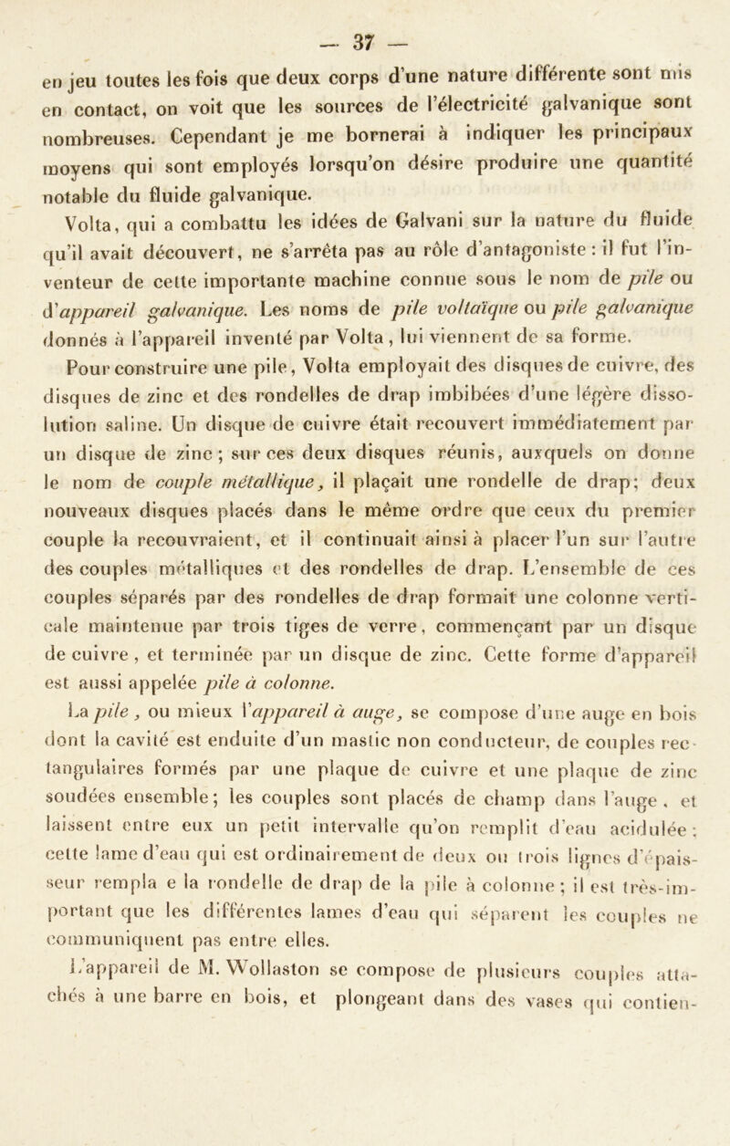 enjeu toutes les fois que deux corps d’une nature différente sont mis en contact, on voit que les sources de l’électricité galvanique sont nombreuses. Cependant je me bornerai à indiquer les principaux moyens qui sont employés lorsqu’on désire produire une quantité notable du fluide galvanique. Volta, qui a combattu les idées de Galvani sur la nature du fluide qu’il avait découvert, ne s’arrêta pas au rôle d’antagoniste : il fut l’in- venteur de celte importante machine connue sous le nom de pile ou à'appareil galvanique. Les noms de pile voltaïque ou pile galvanique donnés à l’appareil inventé par Volta , lui viennent de sa forme. Pour construire une pile, Volta employait des disques de cuivre, des disques de zinc et des rondelles de drap imbibées d’une légère disso- lution saline. Un disque de cuivre était recouvert immédiatement par un disque de zinc; sur ces deux disques réunis, auxquels on donne le nom de couple métallique, il plaçait une rondelle de drap; deux nouveaux disques placés dans le même ordre que ceux du premier couple la recouvraient, et il continuait ainsi à placer l’un sur l’autre des couples métalliques et des rondelles de drap. L’ensemble de ces couples séparés par des rondelles de drap formait une colonne verti- cale maintenue par trois tiges de verre, commençant par un disque de cuivre , et terminée par un disque de zinc. Cette forme d’appareil est aussi appelée pile à colonne. Ldi pile , ou mieux I1appareil à auge, se compose d’une auge en bois dont la cavité est enduite d’un mastic non conducteur, de couples rec- tangulaires formés par une plaque de cuivre et une plaque de zinc soudées ensemble; les couples sont placés de champ dans l’auge, et laissent entre eux un petit intervalle qu’on remplit d’eau acidulée; celte lame d’eau qui est ordinairement de deux ou trois lignes d’épais- seur rempla e la rondelle de drap de la pile à colonne; il est très-im- portant que les différentes lames d’eau qui séparent les couples ne communiquent pas entre elles. L’appareil de M. Wollaston se compose de plusieurs couples atta- ches à une barre en bois, et plongeant dans des vases qui contien-