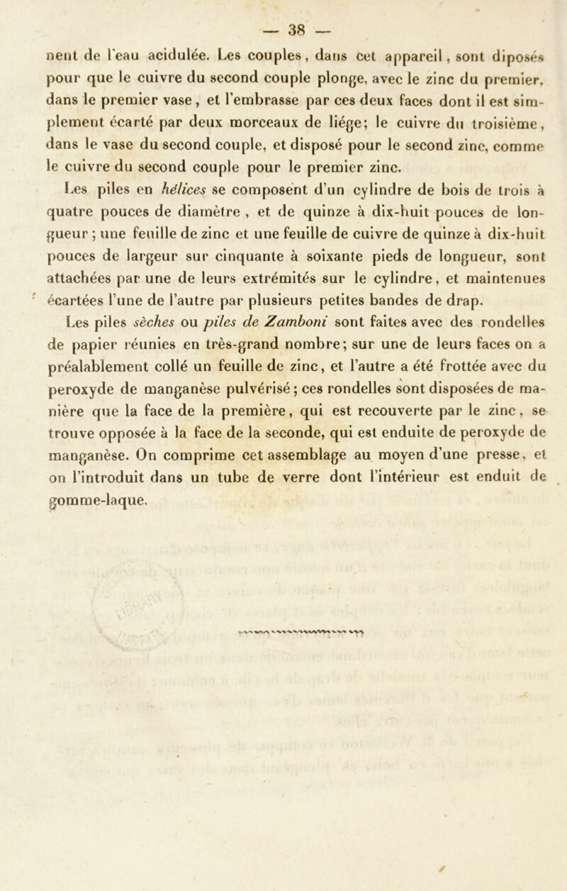 nent de l'eau acidulée. Les couples, dans cet appareil, sont diposés pour que le cuivre du second couple plonge, avec le zinc du premier, dans le premier vase , et l’embrasse par ces deux faces dont il est sim- plement écarté par deux morceaux de liège; le cuivre du troisième, dans le vase du second couple, et disposé pour le second zinc, comme le cuivre du second couple pour le premier zinc. Les piles en hélices se composent d’un cylindre de bois de trois à quatre pouces de diamètre , et de quinze à dix-huit pouces de lon- gueur ; une feuille de zinc et une feuille de cuivre de quinze à dix-huit pouces de largeur sur cinquante à soixante pieds de longueur, sont attachées par une de leurs extrémités sur le cylindre, et maintenues écartées l une de l’autre par plusieurs petites bandes de drap. Les piles sèches ou piles de Zamhoni sont faites avec des rondelles de papier réunies en très-grand nombre; sur une de leurs faces on a préalablement collé un feuille de zinc, et l’autre a été frottée avec du peroxyde de manganèse pulvérisé ; ces rondelles sont disposées de ma- nière que la face de la première, qui est recouverte par le zinc, se trouve opposée à la face de la seconde, qui est enduite de peroxyde de manganèse. On comprime cet assemblage au moyen d’une presse, et on l’introduit dans un tube de verre dont l’intérieur est enduit de gomme-laque. 1 ' * ‘ '