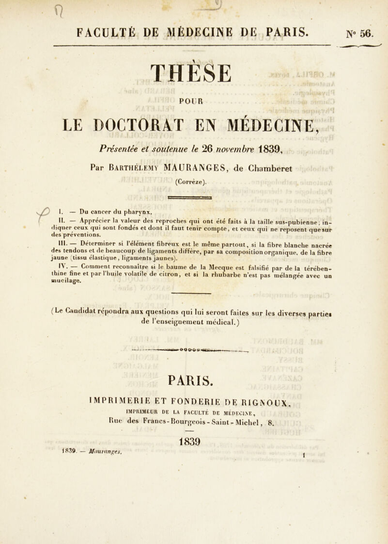 q . ■ * , . ; FACULTÉ DE MÉDECINE DE PARIS. N» 56. THÈSE POUR LE DOCTORAT EN MÉDECINE, Présentée et soutenue le 26 novembre 1839, Par Barthélemy MAURANGES, de Chamberet (Corrèze). I. — Du cancer du pharynx. II. — Apprécier la valeur des reproches qui ont été faits à la taille sus-pubienne; in- diquer ceux qui sont fondes et dont il faut tenir compte, et ceux qui ne reposent que sur des préventions. RI- — Déterminer si l’élément fibreux est le même partout, si la fibre blanche nacrée des tendons et de beaucoup de ligaments diffère, par sa composition organique, de la fibre jaune (tissu élastique, ligaments jaunes). — Comment reconnaître si le baume de la Mecque est falsifié par de la térében- thine fine et par l’huile volatile de citron, et si la rhubarbe n’est pas mélangée avec un mucilage. (Le Candidat répondra aux questions qui lui seront faites sur les diverses parties de renseignement médical.) ■-'OQfrlHI-wâa. PARIS. IMPRIMERIE ET FONDERIE DE RIGNOUX. IMPRIMEUR DE LA FACULTÉ DE MEDECLNE, Rue des Francs-Bourgeois- Saint- Michel, 8. 1839. — Mau van gts. 1839