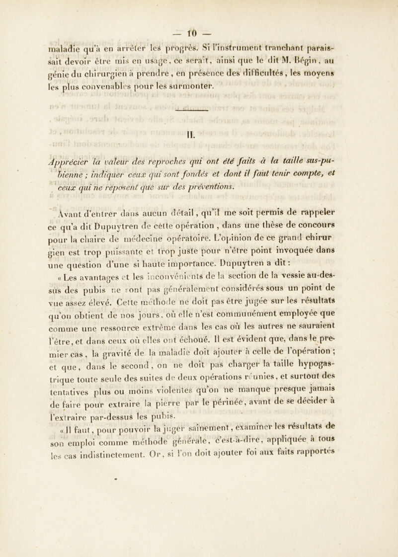 maladie qu’à en arrêter les progrès. Si l’instrument tranchant parais- sait devoir être mis en usage, ce serait, ainsi que le dit M. Bégin, au génie du chirurgien à prendre , en présence des difficultés, les moyens les plus convenables pour les surmonter. IL Apprécier la valeur des reproches qui ont été faits à la taille sas-pu- bienne ; indiquer ceux qui sont fondés et dont il faut tenir compte, et ceux qui ne reposent que sur des préventions. Il r ; • • : ,, , • •. Avant d’entrer dans aucun détail, qu’il me soit permis de rappeler ce qu’a dit Dupuytren de cette opération , dans une thèse de concours pour la chaire de médecine opératoire. L opinion de ce grann chirur gien est trop puissante et trop juste pour n’être point invoquée dans une question d’une si haute importance. Dupuytren a dit: « Les avantages et les inconvénients de la section de la vessie au-des- sus des pubis ne sont pas généralement considérés sous un point de vue assez élevé. Cette méthode ne doit pas être jugée sur les résultats qu’on obtient de nos jours, où elle n’est communément employée que comme une ressource extreme dans les cas ou les autres ne sauraient l’être, et dans ceux où elles ont échoué. 11 est évident que, dans le pre- mier cas, la gravité de la maladie doit ajouter à celle de l’opération ; et que, dans le second, on ne doit pas charger la taille hypogas- trique toute seule des suites de deux opérations réunies, et surtout des tentatives plus ou moins violentes qu’on ne manque presque jamais de faire pour extraire la pierre par le périnée, avant de se décider à l’extraire par-dessus les pubis. « Il faut, pour pouvoir la juger sainement, examiner les résultats de son emploi comme méthode générale, cest-à-dire, appliquée à tous les cas indistinctement. Or, si l’on doit ajouter foi aux faits rapportés