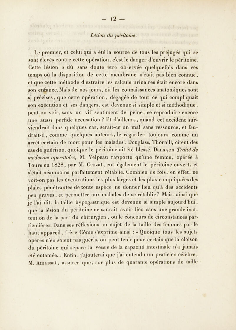 Lésion du péritoine. Le premier, et celui qui a été la source de tous les préjugés qui se sont élevés contre cette opération, c’est le danger d’ouvrir le péritoine. Cette lésion a du sans doute être observée quelquefois dans ces temps où la disposition de cette membrane n’était pas bien connue, et que cette méthode d extraire les calculs urinaires était encore dans son enfance. Mais de nos jours, où les connaissances anatomiques sont si précises, que cette opération, dégagée de tout ce qui compliquait son exécution et ses dangers, est devenue si simple et si méthodique, peut-on voir, sans un vif sentiment de peine, se reproduire encore une aussi perfide accusation ? Et d’ailleurs, quand cet accident sur- viendrait dans quelques cas, serait-ce un mal sans ressource, et fau- drait-il , comme quelques auteurs, le regarder toujours comme un arrêt certain de mort pour les malades? Douglass, Thornill, citent des cas de guérison, quoique le péritoine ait été blessé. Dans son Traité de médecine opératoire, M. Velpeau rapporte qu’une femme, opérée à Tours en 1828, par M. Crozat, eut également le péritoine ouvert, et s’était néanmoins parfaitement rétablie. Combien de fois, en effet, ne voit-on pas les éventrations les plus larges et les plus compliquées des plaies pénétrantes de toute espèce ne donner lieu qu’à des accidents peu graves, et permettre aux malades de se rétablir? Mais, ainsi que je l’ai dit, la taille hypogastrique est devenue si simple aujourd’hui, que la lésion du péritoine ne saurait avoir lieu sans une grande inat- tention de la part du chirurgien , ou le concours de circonstances par- ticulières. Dans ses réflexions au sujet de la taille des femmes par le haut appareil, frère Corne s’exprime ainsi : «Quoique tous les sujets opérés n’en soient pas guéris, on peut tenir pour certain que la cloison du péritoine qui sépare la vessie de la capacité intestinale n a jamais été entamée. » Enfin , j’ajouterai que j’ai entendu un praticien célèbre, M. Amassât, assurer que, sur plus de quarante opérations de taille