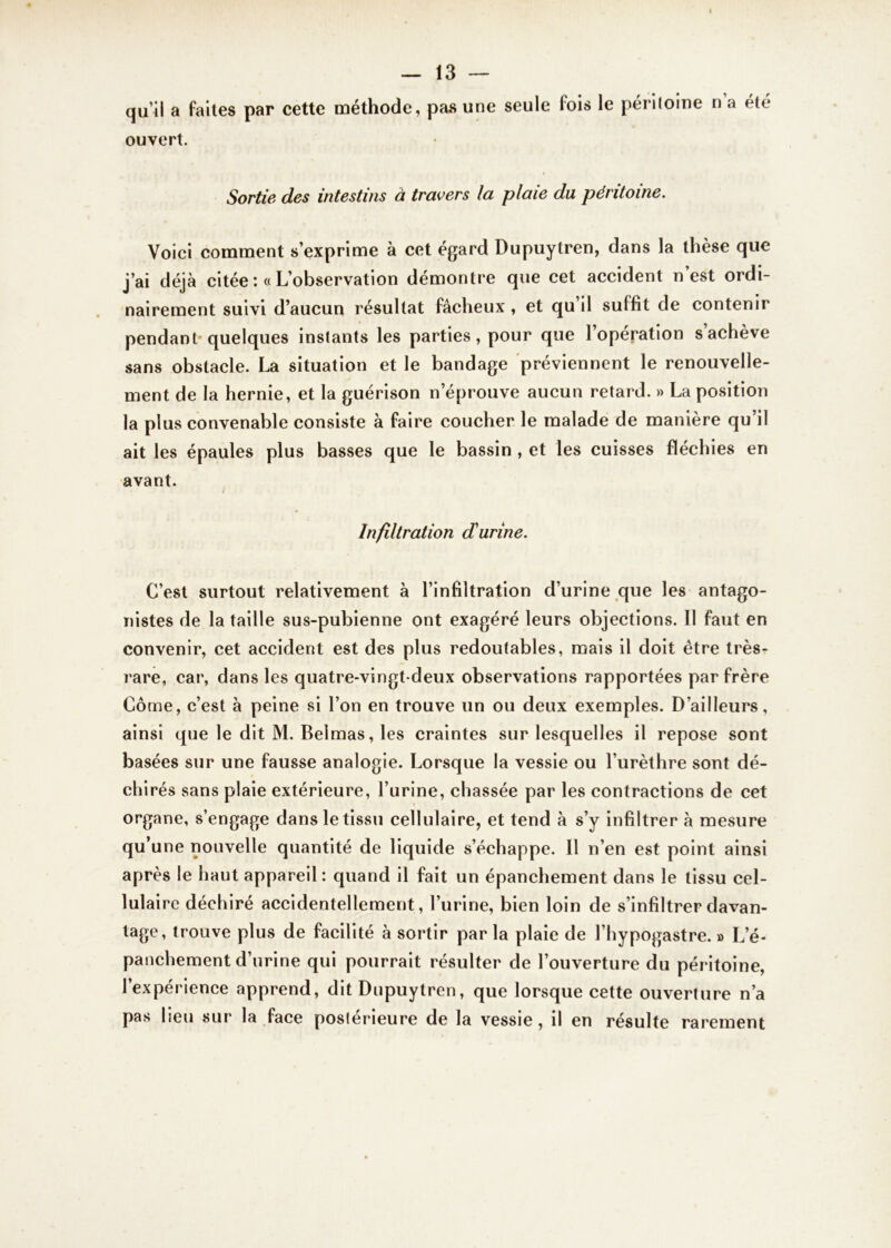 qu’il a faites par cette méthode, pas une seule fois le péritoine n’a été ouvert. Sortie des intestins à travers la plaie du péritoine. Voici comment s’exprime à cet égard Dupuytren, dans la thèse que j’ai déjà citée : « L’observation démontre que cet accident n’est ordi- nairement suivi d’aucun résultat fâcheux , et qu’il suffit de contenir pendant-quelques instants les parties, pour que 1 opération s achève sans obstacle. La situation et le bandage préviennent le renouvelle- ment de la hernie, et la guérison n’éprouve aucun retard. » La position la plus convenable consiste à faire coucher le malade de manière qu’il ait les épaules plus basses que le bassin , et les cuisses fléchies en avant. Infiltration d'urine. C’est surtout relativement à l’infiltration d’urine que les antago- nistes de la taille sus-pubienne ont exagéré leurs objections. Il faut en convenir, cet accident est des plus redoutables, mais il doit être très- rare, car, dans les quatre-vingt-deux observations rapportées par frère Côme, c’est à peine si l’on en trouve un ou deux exemples. D’ailleurs, ainsi que le dit M. Belmas, les craintes sur lesquelles il repose sont basées sur une fausse analogie. Lorsque la vessie ou l’urèthre sont dé- chirés sans plaie extérieure, l’urine, chassée par les contractions de cet organe, s’engage dans le tissu cellulaire, et tend à s’y infiltrer à mesure qu’une nouvelle quantité de liquide s’échappe. Il n’en est point ainsi après le haut appareil : quand il fait un épanchement dans le tissu cel- lulaire déchiré accidentellement, l’urine, bien loin de s’infiltrer davan- tage, trouve plus de facilité à sortir par la plaie de l’hypogastre. » L’é- panchement d’urine qui pourrait résulter de l’ouverture du péritoine, l’expérience apprend, dit Dupuytren, que lorsque cette ouverture n’a pas lieu sur la face poslérieure de la vessie, il en résulte rarement