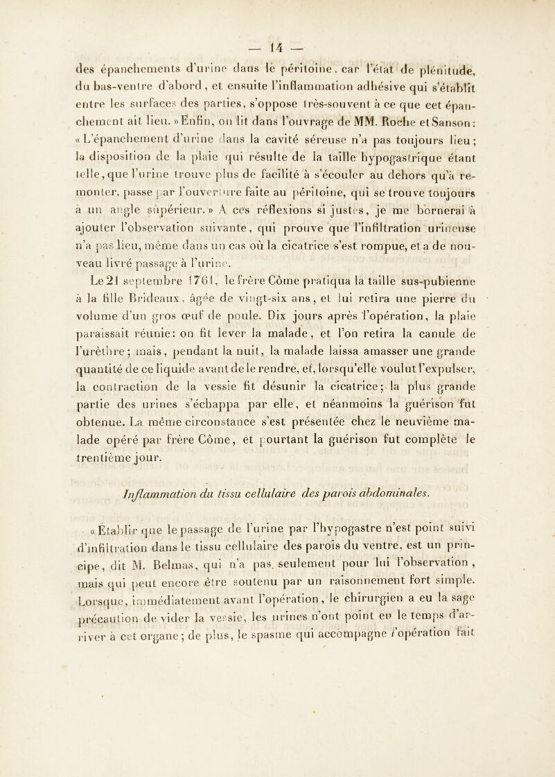 des épanchements d’urine clans le péritoine. car l’état de plénitude, du bas-ventre d’abord , et ensuite l’inflammation adhésive qui s’établit entre les surfaces des parties, s’oppose très-souvent à ce que cet épan- chement ait lieu. » Enfin, on lit dans l’ouvrage de MM. Roche etSanson: « L’épanchement d’urine dans la cavité séreuse n’a pas toujours lieu; la disposition de la plaie qui résulte de la taille hypogastrique étant telle,que l’urine trouve plus de facilité à s’écouler au dehors qu’à re- monter, passe par l’ouverture faite au péritoine, qui se trouve toujours à un angle supérieur. » À ces réflexions si justes, je me bornerai à ajouter l’observation suivante, qui prouve que l’infiltration uriheùse n’a pas lieu, même dans un cas où la cicatrice s’est rompue, et a de nou- veau livré passage à l’urine. Le21 septembre 1761, le frère Corne pratiqua la taille sus-pubienne à la hile Brideaux, âgée de vingt-six ans, et lui retira une pierre du volume d’un gros œuf de poule. Dix jours après l’opération, la plaie paraissait réunie: on fit lever la malade, et l’on retira la canule de l’urèthre; mais, pendant la nuit, la malade laissa amasser une grande quantité de ce liquide avant de le rendre, et, lorsqu’elle voulut l’expulser, la contraction de la vessie fit désunir la cicatrice; la plus grande partie des urines s’échappa par elle, et néanmoins la guérison fut obtenue. La même circonstance s’est présentée chez le neuvième ma- lade opéré par frère Corne, et pourtant la guérison fut complète le trentième jour. Inflammation du tissu cellulaire des parois abdominales. «Établir que le passage de l’urine par l’hypogastre n’est point suivi d’infiltration dans le tissu cellulaire des parois du ventre, est un prin- cipe, dit M. Bel mas, qui n’a pas. seulement pour lui l’observation, mais qui peut encore être soutenu par un raisonnement fort simple. Lorsque, immédiatement avant l’opération, le chirurgien a eu la sage précaution de vider la vessie, les urines n ont point en le temps d ar- river à cet organe; de plus, le spasme qui accompagne / opération fait